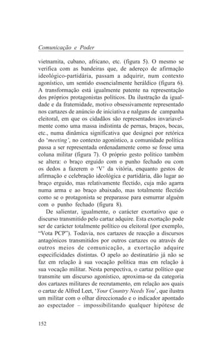 Comunicação e Poder

vietnamita, cubano, africano, etc. (figura 5). O mesmo se
verifica com as bandeiras que, de adereço de afirmação
ideológico-partidária, passam a adquirir, num contexto
agonístico, um sentido essencialmente heráldico (figura 6).
A transformação está igualmente patente na representação
dos próprios protagonistas políticos. Da ilustração da igual-
dade e da fraternidade, motivo obsessivamente representado
nos cartazes de anúncio de iniciativa e nalguns de campanha
eleitoral, em que os cidadãos são representados invariavel-
mente como uma massa indistinta de pernas, braços, bocas,
etc., numa dinâmica significativa que designei por retórica
do ‘meeting’, no contexto agonístico, a comunidade política
passa a ser representada ordenadamente como se fosse uma
coluna militar (figura 7). O próprio gesto político também
se altera: o braço erguido com o punho fechado ou com
os dedos a fazerem o ‘V’ da vitória, enquanto gestos de
afirmação e celebração ideológica e partidária, dão lugar ao
braço erguido, mas relativamente flectido, cuja mão agarra
numa arma e ao braço abaixado, mas totalmente flectido
como se o protagonista se preparasse para esmurrar alguém
com o punho fechado (figura 8).
    De salientar, igualmente, o carácter exortativo que o
discurso transmitido pelo cartaz adquire. Esta exortação pode
ser de carácter totalmente político ou eleitoral (por exemplo,
“Vota PCP”). Todavia, nos cartazes de reacção a discursos
antagónicos transmitidos por outros cartazes ou através de
outros meios de comunicação, a exortação adquire
especificidades distintas. O apelo ao destinatário já não se
faz em relação à sua vocação política mas em relação à
sua vocação militar. Nesta perspectiva, o cartaz político que
transmite um discurso agonístico, aproxima-se da categoria
dos cartazes militares de recrutamento, em relação aos quais
o cartaz de Alfred Leet, ‘Your Country Needs You’, que ilustra
um militar com o olhar direccionado e o indicador apontado
ao espectador – impossibilitando qualquer hipótese de


152
 