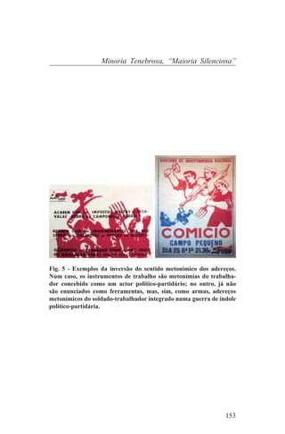 Minoria Tenebrosa, “Maioria Silenciosa”




Fig. 5 - Exemplos da inversão do sentido metonímico dos adereços.
Num caso, os instrumentos de trabalho são metonímias do trabalha-
dor concebido como um actor político-partidário; no outro, já não
são enunciados como ferramentas, mas, sim, como armas, adereços
metonímicos do soldado-trabalhador integrado numa guerra de índole
político-partidária.




                                                              153
 