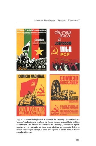 Minoria Tenebrosa, “Maioria Silenciosa”




Fig. 7 - A nível iconográfico, a retórica do ‘meeting’ e a retórica da
‘guerra’, reflectem-se também na forma como a comunidade política
é retratada. No âmbito da retórica do ’meeting’, recorre-se- igual-
mente, à representação de toda uma cinética do contacto físico: o
braço aberto que abraça, a mão que aperta a outra mão, o braço
entrelaçado, etc..


                                                                  155
 