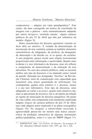 Minoria Tenebrosa, “Maioria Silenciosa”

compromisso –, adquire um valor paradigmático19. Este
cartaz- tão bem conseguido em termos de conciliação da
imagem com a palavra - seria sistematicamente adaptado
por outros designers, existindo mesmo alguns cartazes
políticos do pós 25 de Abril que têm por referência tal
modelo (figura 9).
    Outra característica do discurso agonístico consiste no
facto dele ser emotivo. À vontade da demonstração da
incorrecção da tese contrária, juntam-se também elementos
característicos da indignação, da profecia, da denegação,
da obsecração e da diresão ou, se se quiser, do escárnio.
A este propósito, parece existir uma relação inversamente
proporcional entre informação e emotividade. Quanto mais
evidente é o teor informativo do discurso, mais ele reflecte
a componente da demonstração e da refutação da tese
adversária. No caso dos cartazes políticos, onde se encontra
melhor este tipo de discursos, é no chamado cartaz ‘jornal
de parede’ (baseado nos designados ‘Dazibao’ da Revolu-
ção Chinesa), meio de comunicação com capacidade para
transmitir uma maior quantidade de informação. Em
contrapartida, quanto mais emotivo é o discurso, menor
é o seu teor informativo. Este tipo de discursos, mais
adequados ao cartaz e ao poster, quanto mais emotivos são,
mais se aproximam da invectiva, isto é, da injúria em relação
ao sujeito de enunciação do discurso antagónico. Do ponto
de vista verbal, esta componente está claramente explicitada
nalguns slogans de cartazes políticos do pós 25 de Abril,
mas onde adquire maior expressão é no plano iconográfico
(figura 10). Na imagem, a emotividade associada à
agressividade parece-me ser mesmo uma marca caracte-
rística da produção cartazística de algumas instituições
político-partidárias, como é o caso do MRPP (figura 11).
_______________________________
19
   - BARNICOAT, John - Los Carteles. Su Historia y Su Lenguaje, 4ª
     Ed.. Barcelona Editorial Gustavo Gili, 1997, pp. 222 e 226.


                                                              157
 