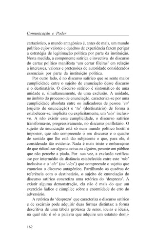 Comunicação e Poder

cartazístico, o mundo antagónico é, antes de mais, um mundo
político cujos valores e quadros de experiência fazem perigar
a estratégia de legitimação política por parte da instituição.
Nesta medida, a componente satírica e invectiva do discurso
do cartaz político manifesta ‘um cerrar fileiras’ em relação
a interesses, valores e pretensões de autoridade considerados
essenciais por parte da instituição política.
    Por outro lado, é no discurso satírico que se sente maior
cumplicidade entre o sujeito de enunciação desse discurso
e o destinatário. O discurso satírico é sintomático de uma
unidade e, simultaneamente, de uma exclusão. A unidade,
no âmbito do processo de enunciação, caracteriza-se por uma
cumplicidade absoluta entre os indicadores de pessoa ’eu’
(sujeito de enunciação) e ‘tu’ (destinatário) de forma a
estabelecer-se, implícita ou explicitamente, um ‘nós’ inclusi-
vo. A não existir essa cumplicidade, o discurso satírico
transforma-se, progressivamente, no discurso panfletário. O
sujeito de enunciação está só num mundo político hostil e
impostor, que não compreende o seu discurso e o quadro
de sentido que lhe está tão subjacente e que, para ele, é
considerado tão evidente. Nada é mais triste e embaraçoso
do que ridiculizar alguma coisa ou alguém, perante um público
que não percebe a piada. Por sua vez, a exclusão verifica-
-se por intermédio da distância estabelecida entre este ‘nós’
inclusivo e o ‘ele’ (ou ‘eles’) que compreende o sujeito que
enunciou o discurso antagónico. Partilhando os quadros de
referência com o destinatário, o sujeito de enunciação do
discurso satírico concretiza uma retórica do ‘desprezo’. A
existir alguma demonstração, ela não é mais do que um
exercício lúdico e cúmplice sobre a enormidade do erro do
adversário.
    A retórica do ‘desprezo’ que caracteriza o discurso satírico
e de escárnio pode adquirir duas formas distintas: a forma
descritiva de uma tabela grotesca de seres, ideias e ideais,
na qual não é só a palavra que adquire um estatuto domi-


162
 