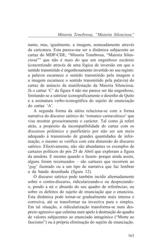 Minoria Tenebrosa, “Maioria Silenciosa”

nante, mas, igualmente, a imagem, nomeadamente através
da caricatura. Esta parece-me ser a dinâmica subjacente ao
cartaz do MDP-CDE, “Minoria Tenebrosa, “Maioria Silen-
ciosa”” que não é mais do que um engenhoso escárnio
(concretizado através de uma lógica de inversão em que o
sentido transmitido é engenhosamente invertido no seu registo:
a palavra escarnece o sentido transmitido pela imagem e
a imagem escarnece o sentido transmitido pela palavra) do
cartaz de anúncio da manifestação da Maioria Silenciosa.
Já o cartaz ‘C’ da figura 4 não me parece ser tão engenhoso,
limitando-se a satirizar iconograficamente o desenho de Quito
e a assinatura verbo-iconográfica do sujeito de enunciação
do cartaz ‘A’.
    A segunda forma da sátira relaciona-se com a forma
narrativa do discurso satírico do ‘romance carnavalesco’ que
visa mostrar grosseiramente o carácter. Tal como já referi
atrás, a propósito da incompatibilidade do cartaz com os
discursos polémico e panfletário por não ser um meio
adequado à transmissão de grandes quantidades de infor-
mação, o mesmo se verifica com esta dimensão do discurso
satírico. Efectivamente, não são abundantes os exemplos de
cartazes políticos do pós 25 de Abril que exploram a figura
da anedota. E mesmo quando o fazem- porque ainda assim,
alguns foram recenseados – são cartazes que recorrem ao
‘gag’ ilustrado ou a um tipo de narrativa que faz lembrar
a da banda desenhada (figura 12).
    O discurso satírico pode também incidir alternadamente
sobre o contra-discurso, ridicularizando-o ou desprezando-
o, pondo a nú o absurdo do seu quadro de referências; ou
sobre os defeitos do sujeito de enunciação que o enunciou.
Esta dinâmica pode tornar-se gradualmente mais intensa e
corrosiva, até se transformar na invectiva pura e simples.
Em tal situação, a ridicularização transforma-se num des-
prezo agressivo que culmina num apelo à destruição do quadro
de valores subjacentes ao enunciado antagónico (“Morte ao
fascismo”) ou à própria eliminação do sujeito de enunciação.


                                                          163
 