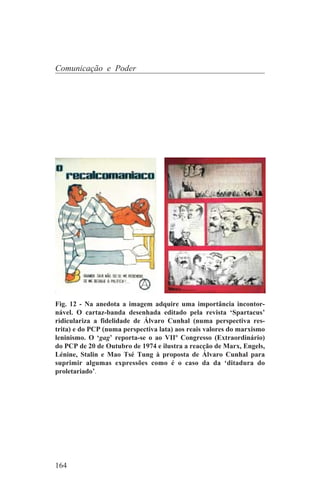 Comunicação e Poder




Fig. 12 - Na anedota a imagem adquire uma importância incontor-
nável. O cartaz-banda desenhada editado pela revista ‘Spartacus’
ridiculariza a fidelidade de Álvaro Cunhal (numa perspectiva res-
trita) e do PCP (numa perspectiva lata) aos reais valores do marxismo
leninismo. O ‘gag’ reporta-se o ao VIIº Congresso (Extraordinário)
do PCP de 20 de Outubro de 1974 e ilustra a reacção de Marx, Engels,
Lénine, Stalin e Mao Tsé Tung à proposta de Álvaro Cunhal para
suprimir algumas expressões como é o caso da da ‘ditadura do
proletariado’.




164
 
