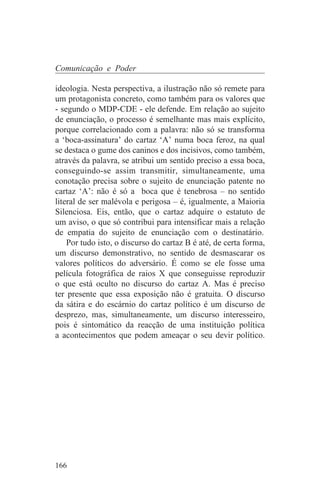 Comunicação e Poder

ideologia. Nesta perspectiva, a ilustração não só remete para
um protagonista concreto, como também para os valores que
- segundo o MDP-CDE - ele defende. Em relação ao sujeito
de enunciação, o processo é semelhante mas mais explícito,
porque correlacionado com a palavra: não só se transforma
a ‘boca-assinatura’ do cartaz ‘A’ numa boca feroz, na qual
se destaca o gume dos caninos e dos incisivos, como também,
através da palavra, se atribui um sentido preciso a essa boca,
conseguindo-se assim transmitir, simultaneamente, uma
conotação precisa sobre o sujeito de enunciação patente no
cartaz ‘A’: não é só a boca que é tenebrosa – no sentido
literal de ser malévola e perigosa – é, igualmente, a Maioria
Silenciosa. Eis, então, que o cartaz adquire o estatuto de
um aviso, o que só contribui para intensificar mais a relação
de empatia do sujeito de enunciação com o destinatário.
    Por tudo isto, o discurso do cartaz B é até, de certa forma,
um discurso demonstrativo, no sentido de desmascarar os
valores políticos do adversário. É como se ele fosse uma
película fotográfica de raios X que conseguisse reproduzir
o que está oculto no discurso do cartaz A. Mas é preciso
ter presente que essa exposição não é gratuita. O discurso
da sátira e do escárnio do cartaz político é um discurso de
desprezo, mas, simultaneamente, um discurso interesseiro,
pois é sintomático da reacção de uma instituição política
a acontecimentos que podem ameaçar o seu devir político.




166
 