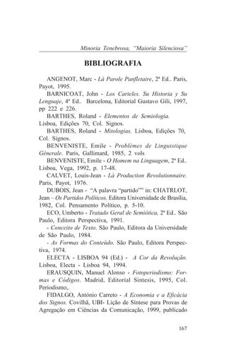 Minoria Tenebrosa, “Maioria Silenciosa”

                   BIBLIOGRAFIA
    ANGENOT, Marc - Là Parole Panfletaire, 2ª Ed.. Paris,
Payot, 1995.
    BARNICOAT, John - Los Carteles. Su Historia y Su
Lenguaje, 4ª Ed.. Barcelona, Editorial Gustavo Gili, 1997,
pp 222 e 226.
    BARTHES, Roland - Elementos de Semiologia.
Lisboa, Edições 70, Col. Signos.
    BARTHES, Roland - Mitologias. Lisboa, Edições 70,
Col. Signos.
    BENVENISTE, Emile - Problèmes de Linguistique
Génerale. Paris, Gallimard, 1985, 2 vols
    BENVENISTE, Emile - O Homem na Linguagem, 2ª Ed..
Lisboa, Vega, 1992, p. 17-48.
    CALVET, Louis-Jean - Là Production Revolutionnaire.
Paris, Payot, 1976.
    DUBOIS, Jean - “A palavra “partido”” in: CHATRLOT,
Jean – Os Partidos Políticos. Editora Universidade de Brasília,
1982, Col. Pensamento Político, p. 5-10.
    ECO, Umberto - Tratado Geral de Semiótica, 2ª Ed.. São
Paulo, Editora Perspectiva, 1991.
    - Conceito de Texto. São Paulo, Editora da Universidade
de São Paulo, 1984.
    - As Formas do Conteúdo. São Paulo, Editora Perspec-
tiva, 1974.
    ELECTA - LISBOA 94 (Ed.) - A Cor da Revolução.
Lisboa, Electa - Lisboa 94, 1994.
    ERAUSQUIN, Manuel Alonso - Fotoperiodismo: For-
mas e Códigos. Madrid, Editorial Sintesis, 1995, Col.
Periodismo,.
    FIDALGO, António Carreto - A Economia e a Eficácia
dos Signos. Covilhã, UBI- Lição de Síntese para Provas de
Agregação em Ciências da Comunicação, 1999, publicado


                                                           167
 