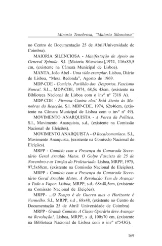Minoria Tenebrosa, “Maioria Silenciosa”

no Centro de Documentação 25 de Abril/Universidade de
Coimbra).
    MAIORIA SILENCIOSA - Manifestação de Apoio ao
General Spínola. S.l. [Maioria Silenciosa],1974, 116x85,5
cm, (existente na Câmara Municipal de Lisboa).
    MANTA, João Abel - Uma vida exemplar. Lisboa, Diário
de Lisboa, “Mesa Redonda”, Agosto de 1969.
    MDP-CDE - Comício. Pavilhão dos Desportos. Fascismo
Nunca!. S.L., MDP-CDE, 1974, 68,5x 45cm, (existente na
Biblioteca Nacional de Lisboa com o invº nº 7318 A).
    MDP-CDE - Firmeza Contra eles! Está Atento às Ma-
nobras da Reacção. S.l. MDP-CDE, 1974, 62x46cm, (exis-
tente na Câmara Municipal de Lisboa com o invº nº 49).
    MOVIMENTO ANARQUISTA - A Porca da Política.
S.l., Movimento Anarquista, s.d., (existente na Comissão
Nacional de Eleições).
    MOVIMENTO ANARQUISTA - O Recalcomaníaco. S.l.,
Movimento Anarquista, (existente na Comissão Nacional de
Eleições).
    MRPP - Comício com a Presença do Camarada Secre-
tário Geral Arnaldo Matos. O Golpe Fascista de 25 de
Novembro e as Tarefas do Proletariado. Lisboa, MRPP, 1975,
97,5x68cm, (existente na Comissão Nacional de Eleições).
    MRPP - Comício com a Presença do Camarada Secre-
tário Geral Arnaldo Matos. A Revolução Tem de Avançar
a Todo o Vapor. Lisboa, MRPP, s.d.. 68x48,5cm, (existente
na Comissão Nacional de Eleições).
    MRPP- ...O Tempo é de Guerra mas o Horizonte é
Vermelho. S.l., MRPP, s.d , 68x48, (existente no Centro de
Documentação 25 de Abril/ Universidade de Coimbra)
    MRPP - Grande Comício. A Classe Operária deve Avançar
na Revolução!. Lisboa, MRPP, s .d, 100x70 cm, (existente
na Biblioteca Nacional de Lisboa com o invº nº543G).


                                                      169
 