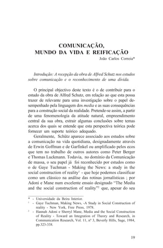 COMUNICAÇÃO,
    MUNDO DA VIDA E REIFICAÇÃO
                                              João Carlos Correia*


   Introdução: A recepção da obra de Alfred Schutz nos estudos
sobre comunicação e o reconhecimento de uma dívida.

    O principal objectivo deste texto é o de contribuir para o
estudo da obra de Alfred Schutz, em relação ao que esta possa
trazer de relevante para uma investigação sobre o papel de-
sempenhado pela linguagem dos media e as suas consequências
para a construção social da realidade. Pretende-se assim, a partir
de uma fenomenologia da atitude natural, empreendimento
central da sua obra, extrair algumas conclusões sobre temas
acerca dos quais se entende que esta perspectiva teórica pode
fornecer um suporte teórico adequado.
    Geralmente, Schütz aparece associado aos estudos sobre
a comunicação na vida quotidiana, designadamente através
de Erwin Goffman e de Garfinkel ou amplificado pelos ecos
que tem no trabalho de outros autores como Peter Berger
e Thomas Luckmann. Todavia, no domínio da Comunicação
de massa, o seu papel já foi reconhecido por estudos como
o de Gaye Tuchman - Making the News: a study in the
social construction of reality1 - que hoje podemos classificar
como um clássico na análise das rotinas jornalísticas ; por
Adoni e Mane num excelente ensaio designado “The Media
and the social construction of reality”2 que, apesar do seu
_______________________________
* - Universidade da Beira Interior.
1
   - Gaye Tuchman, Making News, -A Study in Social Construction of
     reality - New York, Free Press, 1978.
2
   - Hannah Adoni e Sherryl Mane, Media and the Social Construction
     of Reality - Toward an Integration of Theory and Research, in
     Communication Research, Vol. 11, nº 3, Beverly Hills, Sage, 1984,
     pp.323-338.


                                                                   19
 