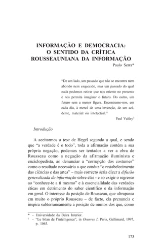 INFORMAÇÃO E DEMOCRACIA:
      O SENTIDO DA CRÍTICA
  ROUSSEAUNIANA DA INFORMAÇÃO
                                                         Paulo Serra*


                      “De um lado, um passado que não se encontra nem
                      abolido nem esquecido, mas um passado do qual
                      nada podemos retirar que nos oriente no presente
                      e nos permita imaginar o futuro. Do outro, um
                      futuro sem a menor figura. Encontramo-nos, em
                      cada dia, à mercê de uma invenção, de um aci-
                      dente, material ou intelectual.”
                                                           Paul Valéry1


   Introdução

    A aceitarmos a tese de Hegel segundo a qual, e sendo
que “a verdade é o todo”, toda a afirmação contém a sua
própria negação, podemos ser tentados a ver a obra de
Rousseau como a negação da afirmação iluminista e
enciclopedista, ao denunciar a “corrupção dos costumes”
como o resultado necessário a que conduz “o restabelecimento
das ciências e das artes” – mais correcto seria dizer a difusão
generalizada da informação sobre elas - e ao exigir o regresso
ao “conhece-te a ti mesmo” e à essencialidade das verdades
éticas em detrimento do saber científico e da informação
em geral. O interesse da posição de Rousseau, que ultrapassa
em muito o próprio Rousseau – de facto, ela prenuncia e
inspira subterraneamente a posição de muitos dos que, como
_______________________________
* - Universidade da Beira Interior.
1
   - “Le bilan de l’intelligence”, in Oeuvres I, Paris, Gallimard, 1997,
     p. 1063.


                                                                   173
 