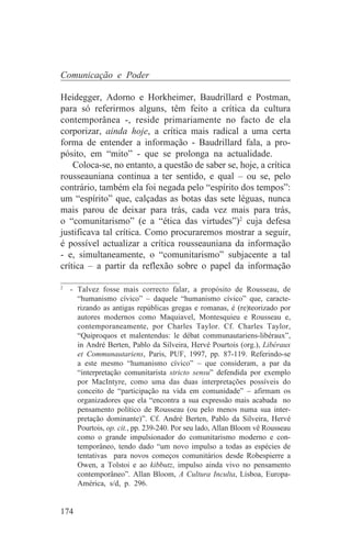 Comunicação e Poder

Heidegger, Adorno e Horkheimer, Baudrillard e Postman,
para só referirmos alguns, têm feito a crítica da cultura
contemporânea -, reside primariamente no facto de ela
corporizar, ainda hoje, a crítica mais radical a uma certa
forma de entender a informação - Baudrillard fala, a pro-
pósito, em “mito” - que se prolonga na actualidade.
    Coloca-se, no entanto, a questão de saber se, hoje, a crítica
rousseauniana continua a ter sentido, e qual – ou se, pelo
contrário, também ela foi negada pelo “espírito dos tempos”:
um “espírito” que, calçadas as botas das sete léguas, nunca
mais parou de deixar para trás, cada vez mais para trás,
o “comunitarismo” (e a “ética das virtudes”)2 cuja defesa
justificava tal crítica. Como procuraremos mostrar a seguir,
é possível actualizar a crítica rousseauniana da informação
- e, simultaneamente, o “comunitarismo” subjacente a tal
crítica – a partir da reflexão sobre o papel da informação
_______________________________
2
   - Talvez fosse mais correcto falar, a propósito de Rousseau, de
     “humanismo cívico” – daquele “humanismo cívico” que, caracte-
     rizando as antigas repúblicas gregas e romanas, é (re)teorizado por
     autores modernos como Maquiavel, Montesquieu e Rousseau e,
     contemporaneamente, por Charles Taylor. Cf. Charles Taylor,
     “Quiproquos et malentendus: le débat communautariens-libéraux”,
     in André Berten, Pablo da Silveira, Hervé Pourtois (org.), Libéraux
     et Communautariens, Paris, PUF, 1997, pp. 87-119. Referindo-se
     a este mesmo “humanismo cívico” – que consideram, a par da
     “interpretação comunitarista stricto sensu” defendida por exemplo
     por MacIntyre, como uma das duas interpretações possíveis do
     conceito de “participação na vida em comunidade” – afirmam os
     organizadores que ela “encontra a sua expressão mais acabada no
     pensamento político de Rousseau (ou pelo menos numa sua inter-
     pretação dominante)”. Cf. André Berten, Pablo da Silveira, Hervé
     Pourtois, op. cit., pp. 239-240. Por seu lado, Allan Bloom vê Rousseau
     como o grande impulsionador do comunitarismo moderno e con-
     temporâneo, tendo dado “um novo impulso a todas as espécies de
     tentativas para novos começos comunitários desde Robespierre a
     Owen, a Tolstoi e ao kibbutz, impulso ainda vivo no pensamento
     contemporâneo”. Allan Bloom, A Cultura Inculta, Lisboa, Europa-
     América, s/d, p. 296.


174
 