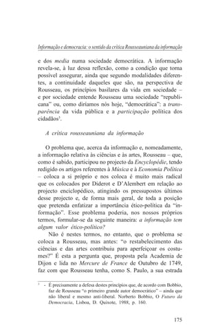 Informação e democracia: o sentido da crítica Rousseauniana da informação

e dos media numa sociedade democrática. A informação
revela-se, à luz dessa reflexão, como a condição que torna
possível assegurar, ainda que segundo modalidades diferen-
tes, a continuidade daqueles que são, na perspectiva de
Rousseau, os princípios basilares da vida em sociedade –
e por sociedade entende Rousseau uma sociedade “republi-
cana” ou, como diríamos nós hoje, “democrática”: a trans-
parência da vida pública e a participação política dos
cidadãos3.

   A crítica rousseauniana da informação

    O problema que, acerca da informação e, nomeadamente,
a informação relativa às ciências e às artes, Rousseau – que,
como é sabido, participou no projecto da Encyclopédie, tendo
redigido os artigos referentes à Música e à Economia Política
– coloca a si próprio e nos coloca é muito mais radical
que os colocados por Diderot e D’Alembert em relação ao
projecto enciclopédico, atingindo os pressupostos últimos
desse projecto e, de forma mais geral, de toda a posição
que pretenda enfatizar a importância ético-política da “in-
formação”. Esse problema poderia, nos nossos próprios
termos, formular-se da seguinte maneira: a informação tem
algum valor ético-político?
     Não é nestes termos, no entanto, que o problema se
coloca a Rousseau, mas antes: “o restabelecimento das
ciências e das artes contribuiu para aperfeiçoar os costu-
mes?” É esta a pergunta que, proposta pela Academia de
Dijon e lida no Mercure de France de Outubro de 1749,
faz com que Rousseau tenha, como S. Paulo, a sua estrada
_______________________________
3
   - É precisamente a defesa destes princípios que, de acordo com Bobbio,
     faz de Rousseau “o primeiro grande autor democrático” – ainda que
     não liberal e mesmo anti-liberal. Norberto Bobbio, O Futuro da
     Democracia, Lisboa, D. Quixote, 1988, p. 160.


                                                                    175
 