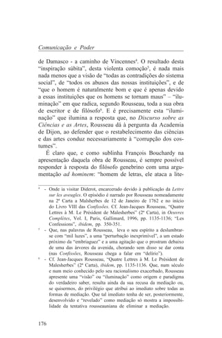 Comunicação e Poder

de Damasco - a caminho de Vincennes4. O resultado desta
“inspiração súbita”, desta violenta comoção5, é nada mais
nada menos que a visão de “todas as contradições do sistema
social”, de “todos os abusos das nossas instituições”, e de
“que o homem é naturalmente bom e que é apenas devido
a essas instituições que os homens se tornam maus” – “ilu-
minação” em que radica, segundo Rousseau, toda a sua obra
de escritor e de filósofo6. E é precisamente esta “ilumi-
nação” que ilumina a resposta que, no Discurso sobre as
Ciências e as Artes, Rousseau dá à pergunta da Academia
de Dijon, ao defender que o restabelecimento das ciências
e das artes conduz necessariamente à “corrupção dos cos-
tumes”.
   É claro que, e como sublinha François Bouchardy na
apresentação daquela obra de Rousseau, é sempre possível
responder à resposta do filósofo genebrino com uma argu-
mentação ad hominem: “homem de letras, ele ataca a lite-
_______________________________
4
   - Onde ia visitar Diderot, encarcerado devido à publicação da Lettre
     sur les aveugles. O episódio é narrado por Rousseau nomeadamente
     na 2ª Carta a Malsherbes de 12 de Janeiro de 1762 e no início
     do Livro VIII das Confissões. Cf. Jean-Jacques Rousseau, “Quatre
     Lettres à M. Le Président de Malesherbes” (2ª Carta), in Oeuvres
     Complètes, Vol. I, Paris, Gallimard, 1996, pp. 1135-1136; “Les
     Confessions”, ibidem, pp. 350-351.
5
   - Que, nas palavras de Rousseau, leva o seu espírito a deslumbrar-
     se com “mil luzes”, a uma “perturbação inexprimível”, a um estado
     próximo da “embriaguez” e a uma agitação que o prostram debaixo
     de uma das árvores da avenida, chorando sem disso se dar conta
     (nas Confissões, Rousseau chega a falar em “delírio”).
6
   - Cf. Jean-Jacques Rousseau, “Quatre Lettres à M. Le Président de
     Malesherbes” (2ª Carta), ibidem, pp. 1135-1136. Que, num século
     e num meio conhecido pelo seu racionalismo exacerbado, Rousseau
     apresente uma “visão” ou “iluminação” como origem e paradigma
     do verdadeiro saber, resulta ainda da sua recusa da mediação ou,
     se quisermos, do privilégio que atribui ao imediato sobre todas as
     formas de mediação. Que tal imediato tenha de ser, posteriormente,
     desenvolvido e “revelado” como mediação só mostra a impossibi-
     lidade da tentativa rousseauniana de eliminar a mediação.


176
 