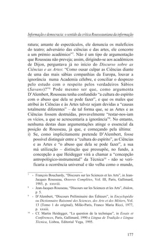 Informação e democracia: o sentido da crítica Rousseauniana da informação

ratura; amante de espectáculos, ele denuncia os malefícios
do teatro; adversário das ciências e das artes, ele concorre
a um prémio académico”7. Não é um tipo de argumentação
que Rousseau não preveja; assim, dirigindo-se aos académicos
de Dijon, perguntava já no início do Discurso sobre as
Ciências e as Artes: “Como ousar culpar as Ciências diante
de uma das mais sábias companhias da Europa, louvar a
ignorância numa Academia célebre, e conciliar o desprezo
pelo estudo com o respeito pelos verdadeiros Sábios
(Savans)?” 8 Pode mesmo ser que, como argumenta
D’Alembert, Rousseau tenha confundido “a cultura do espírito
com o abuso que dela se pode fazer”, e que os males que
atribui às Ciências e às Artes talvez sejam devidas a “causas
totalmente diferentes” – de tal forma que, se as Artes e as
Ciências fossem destruídas, provavelmente “restar-nos-iam
os vícios, a que se acrescentaria a ignorância”9. No entanto,
nenhuma destas duas argumentações atinge o essencial da
posição de Rousseau, já que, e começando pela última:
i) Se, como implicitamente pretende D’Alembert, fosse
    possível distinguir entre a “cultura do espírito”, as Ciências
    e as Artes e “o abuso que dela se pode fazer”, a sua
    má utilização – distinção que pressupõe, no fundo, a
    concepção a que Heidegger virá a chamar a “concepção
    antropológico-instrumental” da Técnica10 - não se veri-
    ficaria a ocorrência universal e tão velha como o mundo,
_______________________________
7
   - François Bouchardy, “Discours sur les Sciences et les Arts”, in Jean-
     Jacques Rousseau, Oeuvres Complètes, Vol. III, Paris, Gallimard,
     1985, p. xxxviii.
8
   - Jean-Jacques Rousseau, “Discours sur les Sciences et les Arts”, ibidem,
     p 5.
9
   - D’Alembert, “Discours Préliminaire des Éditeurs”, in Encyclopédie
     ou Dictionnaire Raisonné des Sciences, des Arts et des Métiers, Vol.
     13 (Tomo 1 do original), Milão-Paris, Franco Maria Ricci, 1977,
     p. xxxiii.
10
   - Cf. Martin Heidegger, “La question de la technique”, in Essais et
     Conférences, Paris, Gallimard, 1990 e Língua de Tradição e Língua
     Técnica, Lisboa, Editorial Vega, 1995.


                                                                       177
 