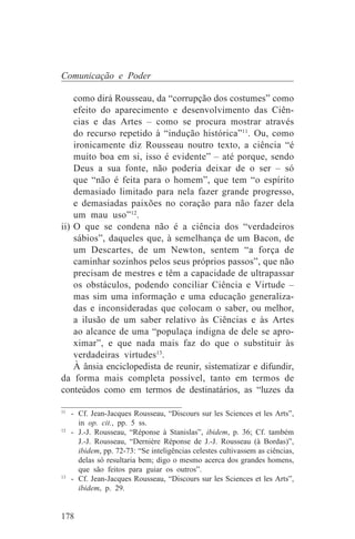 Comunicação e Poder

    como dirá Rousseau, da “corrupção dos costumes” como
    efeito do aparecimento e desenvolvimento das Ciên-
    cias e das Artes – como se procura mostrar através
    do recurso repetido à “indução histórica”11. Ou, como
    ironicamente diz Rousseau noutro texto, a ciência “é
    muito boa em si, isso é evidente” – até porque, sendo
    Deus a sua fonte, não poderia deixar de o ser – só
    que “não é feita para o homem”, que tem “o espírito
    demasiado limitado para nela fazer grande progresso,
    e demasiadas paixões no coração para não fazer dela
    um mau uso”12.
ii) O que se condena não é a ciência dos “verdadeiros
    sábios”, daqueles que, à semelhança de um Bacon, de
    um Descartes, de um Newton, sentem “a força de
    caminhar sozinhos pelos seus próprios passos”, que não
    precisam de mestres e têm a capacidade de ultrapassar
    os obstáculos, podendo conciliar Ciência e Virtude –
    mas sim uma informação e uma educação generaliza-
    das e inconsideradas que colocam o saber, ou melhor,
    a ilusão de um saber relativo às Ciências e às Artes
    ao alcance de uma “populaça indigna de dele se apro-
    ximar”, e que nada mais faz do que o substituir às
    verdadeiras virtudes13.
    À ânsia enciclopedista de reunir, sistematizar e difundir,
da forma mais completa possível, tanto em termos de
conteúdos como em termos de destinatários, as “luzes da
_______________________________
11
   - Cf. Jean-Jacques Rousseau, “Discours sur les Sciences et les Arts”,
     in op. cit., pp. 5 ss.
12
   - J.-J. Rousseau, “Réponse à Stanislas”, ibidem, p. 36; Cf. também
     J.-J. Rousseau, “Dernière Réponse de J.-J. Rousseau (à Bordas)”,
     ibidem, pp. 72-73: “Se inteligências celestes cultivassem as ciências,
     delas só resultaria bem; digo o mesmo acerca dos grandes homens,
     que são feitos para guiar os outros”.
13
   - Cf. Jean-Jacques Rousseau, “Discours sur les Sciences et les Arts”,
     ibidem, p. 29.


178
 