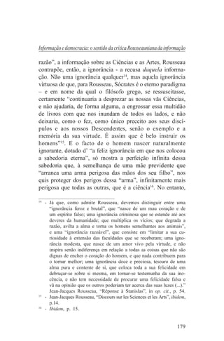Informação e democracia: o sentido da crítica Rousseauniana da informação

razão”, a informação sobre as Ciências e as Artes, Rousseau
contrapõe, então, a ignorância - a recusa daquela informa-
ção. Não uma ignorância qualquer14, mas aquela ignorância
virtuosa de que, para Rousseau, Sócrates é o eterno paradigma
– e em nome da qual o filósofo grego, se ressuscitasse,
certamente “continuaria a desprezar as nossas vãs Ciências,
e não ajudaria, de forma alguma, a engrossar essa multidão
de livros com que nos inundam de todos os lados, e não
deixaria, como o fez, como único preceito aos seus discí-
pulos e aos nossos Descendentes, senão o exemplo e a
memória da sua virtude. É assim que é belo instruir os
homens”15. E o facto de o homem nascer naturalmente
ignorante, dotado d’ “a feliz ignorância em que nos colocou
a sabedoria eterna”, só mostra a perfeição infinita dessa
sabedoria que, à semelhança de uma mãe previdente que
“arranca uma arma perigosa das mãos dos seu filho”, nos
quis proteger dos perigos dessa “arma”, infinitamente mais
perigosa que todas as outras, que é a ciência16. No entanto,
_______________________________
14
   - Já que, como admite Rousseau, devemos distinguir entre uma
     “ignorância feroz e brutal”, que “nasce de um mau coração e de
     um espírito falso; uma ignorância criminosa que se estende até aos
     deveres da humanidade; que multiplica os vícios; que degrada a
     razão, avilta a alma e torna os homens semelhantes aos animais”,
     e uma “ignorância razoável”, que consiste em “limitar a sua cu-
     riosidade à extensão das faculdades que se receberam; uma igno-
     rância modesta, que nasce de um amor vivo pela virtude, e não
     inspira senão indiferença em relação a todas as coisas que não são
     dignas de encher o coração do homem, e que nada contribuem para
     o tornar melhor; uma ignorância doce e preciosa, tesouro de uma
     alma pura e contente de si, que coloca toda a sua felicidade em
     debruçar-se sobre si mesma, em tornar-se testemunha da sua ino-
     cência, e não tem necessidade de procurar uma felicidade falsa e
     vã na opinião que os outros poderiam ter acerca das suas luzes (...).”
     Jean-Jacques Rousseau, “Réponse à Stanislas”, in op. cit., p. 54.
15
   - Jean-Jacques Rousseau, “Discours sur les Sciences et les Arts”, ibidem,
     p.14.
16
   - Ibidem, p. 15.


                                                                       179
 