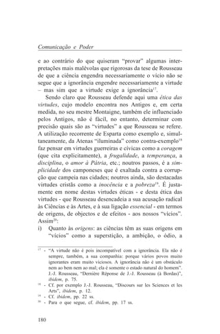 Comunicação e Poder

e ao contrário do que quiseram “provar” algumas inter-
pretações mais malévolas que rigorosas da tese de Rousseau
de que a ciência engendra necessariamente o vício não se
segue que a ignorância engendre necessariamente a virtude
– mas sim que a virtude exige a ignorância17.
    Sendo claro que Rousseau defende aqui uma ética das
virtudes, cujo modelo encontra nos Antigos e, em certa
medida, no seu mestre Montaigne, também ele influenciado
pelos Antigos, não é fácil, no entanto, determinar com
precisão quais são as “virtudes” a que Rousseau se refere.
A utilização recorrente de Esparta como exemplo e, simul-
taneamente, da Atenas “iluminada” como contra-exemplo18
faz pensar em virtudes guerreiras e cívicas como a coragem
(que cita explicitamente), a frugalidade, a temperança, a
disciplina, o amor à Pátria, etc.; noutros passos, é a sim-
plicidade dos camponeses que é exaltada contra a corrup-
ção que campeia nas cidades; noutros ainda, são destacadas
virtudes cristãs como a inocência e a pobreza19. É justa-
mente em nome destas virtudes éticas - e desta ética das
virtudes - que Rousseau desencadeia a sua acusação radical
às Ciências e às Artes, e à sua ligação essencial - em termos
de origens, de objectos e de efeitos - aos nossos “vícios”.
Assim20:
i) Quanto às origens: as ciências têm as suas origens em
     “vícios” como a superstição, a ambição, o ódio, a
_______________________________
17
   - “A virtude não é pois incompatível com a ignorância. Ela não é
     sempre, também, a sua companhia: porque vários povos muito
     ignorantes eram muito viciosos. A ignorância não é um obstáculo
     nem ao bem nem ao mal; ela é somente o estado natural do homem”.
     J.-J. Rousseau, “Dernière Réponse de J.-J. Rousseau (à Bordas)”,
     ibidem, p. 75.
18
   - Cf. por exemplo J.-J. Rousseau, “Discours sur les Sciences et les
     Arts”, ibidem, p. 12.
19
   - Cf. ibidem, pp. 22 ss.
20
   - Para o que segue, cf. ibidem, pp. 17 ss.


180
 