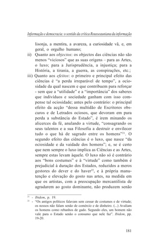 Informação e democracia: o sentido da crítica Rousseauniana da informação

     lisonja, a mentira, a avareza, a curiosidade vã, e, em
     geral, o orgulho humano;
ii) Quanto aos objectos: os objectos das ciências não são
     menos “viciosos” que as suas origens – para as Artes,
     o luxo; para a Jurisprudência, a injustiça; para a
     História, a tirania, a guerra, as conspirações, etc.;
iii) Quanto aos efeitos: o primeiro e principal efeito das
     ciências é “a perda irreparável de tempo”, a ocio-
     sidade da qual nascem e que contribuem para reforçar
     - sem que a “utilidade” e a “importância” dos saberes
     que indivíduos e sociedade ganham com isso com-
     pense tal ociosidade; antes pelo contrário: o principal
     efeito da acção “dessa multidão de Escritores obs-
     curos e de Letrados ociosos, que devoram em pura
     perda a substância do Estado”, é irem minando os
     alicerces da fé, anulando a virtude, “consagrando os
     seus talentos e a sua Filosofia a destruir e envilecer
     tudo o que há de sagrado entre os homens” 21. O
     segundo efeito das ciências é o luxo, que nasce “da
     ociosidade e da vaidade dos homens”; e, se é certo
     que nem sempre o luxo implica as Ciências e as Artes,
     sempre estas levam àquele. O luxo não só é contrário
     aos “bons costumes” e à “virtude” como também é
     prejudicial à duração dos Estados, reduzidos a meros
     gestores do dever e do haver22, e à própria manu-
     tenção e elevação do gosto nas artes, na medida em
     que os artistas, com a preocupação mercantilista de
     agradarem ao gosto dominante, não produzem senão
_______________________________
21
   - Ibidem, p. 19.
22
   - “Os antigos políticos falavam sem cessar de costumes e de virtude;
     os nossos não falam senão de comércio e de dinheiro. (...) Avaliam
     os homens como rebanhos de gado. Segundo eles, um homem não
     vale para o Estado senão o consumo que nele faz”. Ibidem, pp.
     19-20.


                                                                    181
 
