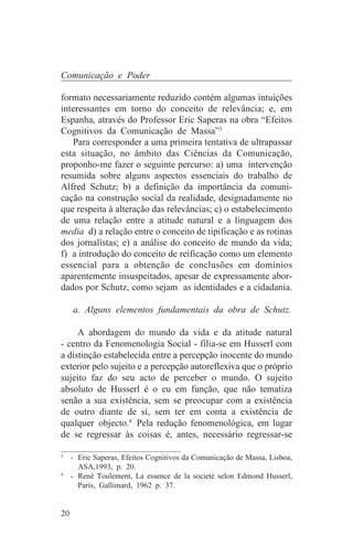 Comunicação e Poder

formato necessariamente reduzido contém algumas intuições
interessantes em torno do conceito de relevância; e, em
Espanha, através do Professor Eric Saperas na obra “Efeitos
Cognitivos da Comunicação de Massa”3
   Para corresponder a uma primeira tentativa de ultrapassar
esta situação, no âmbito das Ciências da Comunicação,
proponho-me fazer o seguinte percurso: a) uma intervenção
resumida sobre alguns aspectos essenciais do trabalho de
Alfred Schutz; b) a definição da importância da comuni-
cação na construção social da realidade, designadamente no
que respeita à alteração das relevâncias; c) o estabelecimento
de uma relação entre a atitude natural e a linguagem dos
media d) a relação entre o conceito de tipificação e as rotinas
dos jornalistas; e) a análise do conceito de mundo da vida;
f) a introdução do conceito de reificação como um elemento
essencial para a obtenção de conclusões em domínios
aparentemente insuspeitados, apesar de expressamente abor-
dados por Schutz, como sejam as identidades e a cidadania.

     a. Alguns elementos fundamentais da obra de Schutz.

     A abordagem do mundo da vida e da atitude natural
- centro da Fenomenologia Social - filia-se em Husserl com
a distinção estabelecida entre a percepção inocente do mundo
exterior pelo sujeito e a percepção autoreflexiva que o próprio
sujeito faz do seu acto de perceber o mundo. O sujeito
absoluto de Husserl é o eu em função, que não tematiza
senão a sua existência, sem se preocupar com a existência
de outro diante de si, sem ter em conta a existência de
qualquer objecto.4 Pela redução fenomenológica, em lugar
de se regressar às coisas é, antes, necessário regressar-se
_______________________________
3
   - Eric Saperas, Efeitos Cognitivos da Comunicação de Massa, Lisboa,
     ASA,1993, p. 20.
4
   - René Toulement, La essence de la societé selon Edmond Husserl,
     Paris, Gallimard, 1962 p. 37.


20
 