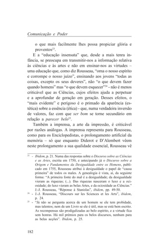 Comunicação e Poder

     o que mais facilmente lhes possa propiciar glória e
     proventos23.
    E a “educação insensata” que, desde a mais tenra in-
fância, se preocupa em transmitir-nos a informação relativa
às ciências e às artes e não em ensinar-nos as virtudes –
uma educação que, como diz Rousseau, “orna o nosso espírito
e corrompe o nosso juízo”, ensinando aos jovens “todas as
coisas, excepto os seus deveres”, não “o que devem fazer
quando homens” mas “o que devem esquecer”24 - não é menos
criticável que as Ciências, cujos efeitos ajuda a perpetuar
e a aprofundar de geração em geração. Desses efeitos, o
“mais evidente” e perigoso é o primado da aparência (es-
tética) sobre a essência (ética) - que, numa verdadeira inversão
de valores, faz com que ser bom se torne secundário em
relação a parecer belo25.
    Também a imprensa, a arte da impressão, é criticável
por razões análogas. A imprensa representa para Rousseau,
como para os Enciclopedistas, o prolongamento artificial da
memória – só que enquanto Diderot e D’Alembert vêem
neste prolongamento a sua qualidade essencial, Rousseau vê
_______________________________
23
   - Ibidem, p. 21. Numa das respostas sobre o Discurso sobre as Ciências
     e as Artes, escrita em 1750, e antecipando já o Discurso sobre a
     Origem e Fundamentos da Desigualdade entre os Homens, publi-
     cado em 1755, Rousseau atribui à desigualdade o papel de “causa
     primeira” de todos os males. A genealogia é vista, aí, da seguinte
     forma: “A primeira fonte do mal é a desigualdade; da desigualdade
     vieram as riquezas; (...). Das riquezas nasceram o luxo e a oci-
     osidade; do luxo vieram as belas Artes, e da ociosidade as Ciências.”
     J.-J. Rousseau, “Réponse à Stanislas”, ibidem, pp. 49-50.
24
   - J.-J. Rousseau, “Discours sur les Sciences et les Arts”, ibidem,
     p. 24.
25
   - “Já não se pergunta acerca de um homem se ele tem probidade,
     mas talentos; nem de um Livro se ele é útil, mas se está bem escrito.
     As recompensas são prodigalizadas ao belo espírito, e a virtude fica
     sem honras. Há mil prémios para os belos discursos, nenhum para
     as belas acções”. Ibidem, p. 25.


182
 