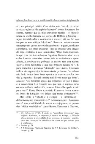 Informação e democracia: o sentido da crítica Rousseauniana da informação

aí o seu principal defeito. Com efeito, esta “arte de eternizar
as extravagâncias do espírito humano”, como Rousseau lhe
chama, permite que as mais perigosas teorias – o filósofo
refere-se explicitamente às teorias de Hobbes e Spinoza –
sejam imortalizadas e continuem a exercer, até ao fim dos
tempos, os seus efeitos deletérios26. Rousseau antevê mesmo
um tempo em que os nossos descendentes - a quem, mediante
a imprensa, tais obras chegarão – hão-de inventar uma oração
de todo contrária à dos iluministas: “Deus todo-poderoso,
tu que tens nas tuas mãos os Espíritos, livra-nos das Luzes
e das funestas artes dos nossos pais, e restitui-nos a igno-
rância, a inocência e a pobreza, os únicos bens que podem
fazer a nossa felicidade e que são precisos perante ti”27. E
para contestar a pretensa “utilidade” dos Livros, Rousseau
utiliza três argumentos incontornáveis: primeiro: “os sábios
não farão tantos bons livros quantos os maus exemplos que
dão”; segundo: “haverá sempre mais livros maus que bons”;
terceiro: “os melhores guias que podemos ter são a razão
e a consciência (...). Quanto aos que têm o espírito torto
ou a consciência endurecida, nunca a leitura lhes pode servir
para nada”. Deste libelo acusatório Rousseau isenta apenas
os livros da Religião, “os únicos que nunca condenarei”28.
    Mas serão a virtude e a ciência – a informação –
definitivamente inconciliáveis? Aparentemente, Rousseau
antevê uma possibilidade de ambas se conjugarem: na pessoa
dos “sábios verdadeiros” como Bacon, Descartes e Newton,
_______________________________
26
   - Cf. bidem, pp. 27-28. E dadas as “desordens horrorosas” que,
     segundo Rousseau, a imprensa já causou na Europa, o filósofo
     afirma mesmo a necessidade de os soberanos a banirem – usando,
     para isso, esforços tão consideráveis como os que usaram para
     a implantar...
27
   - Ibidem, p. 28.
28
   - J.-J. Rousseau, “Dernière Réponse de J.-J. Rousseau (à Bordas)”,
     ibidem, p. 93.


                                                                    183
 