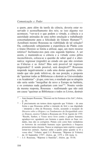 Comunicação e Poder

a quem, para além da tarefa da ciência, deveria estar re-
servado o aconselhamento dos reis; se isso alguma vez
acontecer, “ver-se-á o que podem a virtude, a ciência e a
autoridade animadas de uma nobre emulação e trabalhando
concertadamente para a felicidade do Género Humano”29.
Acreditará mesmo Rousseau na viabilidade de tal solução?
Ou, conhecendo sobejamente a experiência de Platão com
o tirano Dionísio se limita a utilizar, aqui, um mero recurso
retórico? Inclinamo-nos para esta segunda hipótese. A ser
assim, e mantendo-se a ciência e a virtude como pólos
inconciliáveis, coloca-se a questão de saber qual é a alter-
nativa: regressar (regredir) ao estado em que não existiam
as Ciências e as Artes? Mas será possível tal regresso
(regressão)? E sendo possível, será desejável?30 Rousseau
responde negativamente a cada uma destas questões, reite-
rando que não pode inferir-se, da sua posição, a proposta
de “queimar todas as Bibliotecas e destruir as Universidades
e as Academias” - já que, com isso, o resultado que se atingiria
não seria senão “mergulhar de novo a Europa na barbárie,
e os costumes nada ganhariam com isso”31. Noutra versão
da mesma resposta, Rousseau - reafirmando que não está
em causa “queimar as Bibliotecas e todos os Livros, destruir
_______________________________
29
   - Jean-Jacques Rousseau, “Discours sur les Sciences et les Arts”, ibidem,
     p. 30.
30
   - É precisamente em termos desta regressão que Voltaire – de uma
     forma a que Rousseau atribui a intenção de ferir a sua dignidade
     - interpreta a obra de Rousseau. Assim, acusando a recepção do
     Discurso sobre a Origem e os Fundamentos da Desigualdade entre
     os Homens, escreve Voltaire a Rousseau em 30 de Agosto de 1755:
     “Recebi, Senhor, o Vosso novo livro contra o género humano;
     agradeço-vos: agradareis aos homens a quem dizeis as Suas ver-
     dades, mas não os corrigireis. Pintais com cores bem verdadeiras
     os horrores da sociedade humana cujas ignorância e fraqueza
     prometem tantas doçuras. Nunca se empregou tanto espírito a querer
     tornar-nos animais. Apetece andar a quatro patas quando se lê a
     vossa obra.” Voltaire, apud J.-J. Rousseau, “Réponse (à Voltaire)
     du 10 Septembre 1755”, ibidem, pp. 1379 e 226 (nota 1).
31
   - J.-J. Rousseau, “Réponse à Stanislas”, ibidem, pp. 55-56.


184
 