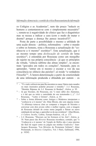 Informação e democracia: o sentido da crítica Rousseauniana da informação

os Colégios e as Academias”, nem tão pouco ”reduzir os
homens a contentarem-se com o simplesmente necessário”
-, remete-se à negatividade do clínico que faz o diagnóstico
mas se recusa a indicar a cura (com o medo de matar o
doente? porque a doença lhe parece incurável?)32.
    Posta de parte a possibilidade e mesmo a utilidade de
uma acção directa – política, reformadora – sobre o mundo
e sobre os homens, resta a Rousseau a actualização do “co-
nhece-te a ti mesmo” socrático33. Esta actualização, que é
ao mesmo tempo uma deslocação de sentido do lema
socrático34, é entendida por Rousseau como um mergulho
do sujeito na sua própria consciência - já que os princípios
da virtude, “ciência sublime das almas simples”, se encon-
tram “gravados em todos os corações”, bastando, para os
apreender, “entrar em si mesmo e escutar a voz da sua
consciência no silêncio das paixões”; aí reside “a verdadeira
Filosofia”35. À hetero-determinação a partir da exterioridade
de uma informação produzida e difundida por outrem – os
_______________________________
32
    - “Vi o mal e esforcei-me para lhe encontrar as causa: Outros mais ousados
      ou mais insensatos poderão procurar o remédio.”. J.-J. Rousseau,
      “Dernière Réponse de J.-J. Rousseau (à Bordas)”, ibidem, p. 95.
33
   - Já que Sócrates, diz Rousseau, era “o mais sábio dos Ateniense,
      e é daí que eu retiro a autoridade do seu testemunho (...).”. J.-J
      Rousseau, “Lettre à Grimm”, ibidem, p. 65.
34
    - Sobre a forma diferente como Antigos e Modernos interpretam o
      “conhece-te a ti mesmo” diz Allan Bloom, não sem alguma ironia:
      “A diferença torna-se clara ao comparar a imagem de Sócrates a
      conversar com dois jovens sobre o melhor regime, com a imagem
      de Rousseau deitado de costas numa jangada a flutuar na suave
      ondulação de um lago, a aperceber-se da sua existência”. Allan Bloom,
      A Cultura Inculta, Lisboa, Europa-América, s/d, p. 173.
35
    - J.-J. Rousseau, “Discours sur les Sciences et les Arts”, ibidem, p.
      30. Num passo das Rêveries Rousseau reconhece, contudo, que “o
      ‘Conhece-te a ti mesmo’ do Templo de Delfos não é uma máxima
      tão fácil de seguir como eu julgara nas minhas Confissões.” Jean-
      Jacques Rousseau, “Les Rêveries du Promeneur Solitaire”, 4ème
      Promenade, in Oeuvres Complètes, Vol. I Paris, Gallimard, 1996,
      p. 10242.


                                                                         185
 