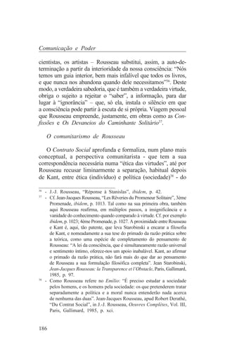 Comunicação e Poder

cientistas, os artistas – Rousseau substitui, assim, a auto-de-
terminação a partir da interioridade da nossa consciência: “Nós
temos um guia interior, bem mais infalível que todos os livros,
e que nunca nos abandona quando dele necessitamos”36. Deste
modo, a verdadeira sabedoria, que é também a verdadeira virtude,
obriga o sujeito a rejeitar o “saber”, a informação, para dar
lugar à “ignorância” – que, só ela, instala o silêncio em que
a consciência pode partir à escuta de si própria. Viagem pessoal
que Rousseau empreende, justamente, em obras como as Con-
fissões e Os Devaneios do Caminhante Solitário37.

   O comunitarismo de Rousseau

   O Contrato Social aprofunda e formaliza, num plano mais
conceptual, a perspectiva comunitarista - que tem a sua
correspondência necessária numa “ética das virtudes”, até por
Rousseau recusar liminarmente a separação, habitual depois
de Kant, entre ética (indivíduo) e política (sociedade)38 - do
_______________________________
36
   - J.-J. Rousseau, “Réponse à Stanislas”, ibidem, p. 42.
37
   - Cf. Jean-Jacques Rousseau, “Les Rêveries du Promeneur Solitaire”, 3ème
     Promenade, ibidem, p. 1013. Tal como na sua primeira obra, também
     aqui Rousseau reafirma, em múltiplos passos, a insignificância e a
     vanidade do conhecimento quando comparado à virtude. Cf. por exemplo
     ibidem, p. 1023; 4ème Promenade, p. 1027. A proximidade entre Rousseau
     e Kant é, aqui, tão patente, que leva Starobinski a encarar a filosofia
     de Kant, e nomeadamente a sua tese do primado da razão prática sobre
     a teórica, como uma espécie de completamento do pensamento de
     Rousseau: “A lei da consciência, que é simultaneamente razão universal
     e sentimento íntimo, oferece-nos um apoio inabalável. Kant, ao afirmar
     o primado da razão prática, não fará mais do que dar ao pensamento
     de Rousseau a sua formulação filosófica completa”. Jean Starobinski,
     Jean-Jacques Rousseau: la Transparence et l’Obstacle, Paris, Gallimard,
     1985, p. 97.
38
   - Como Rousseau refere no Emílio: “É preciso estudar a sociedade
     pelos homens, e os homens pela sociedade: os que pretenderem tratar
     separadamente a política e a moral nunca entenderão nada acerca
     de nenhuma das duas”. Jean-Jacques Rousseau, apud Robert Derathé,
     “Du Contrat Social”, in J.-J. Rousseau, Oeuvres Complètes, Vol. III,
     Paris, Gallimard, 1985, p. xci.


186
 