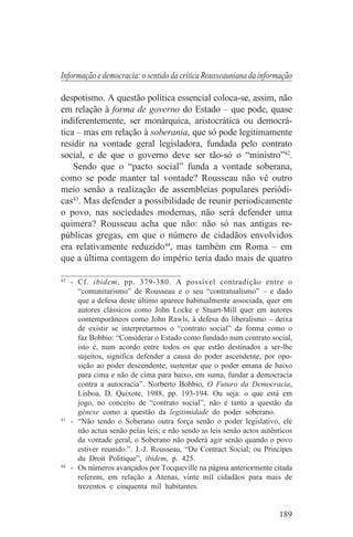 Informação e democracia: o sentido da crítica Rousseauniana da informação

despotismo. A questão política essencial coloca-se, assim, não
em relação à forma de governo do Estado – que pode, quase
indiferentemente, ser monárquica, aristocrática ou democrá-
tica – mas em relação à soberania, que só pode legitimamente
residir na vontade geral legisladora, fundada pelo contrato
social, e de que o governo deve ser tão-só o “ministro”42.
    Sendo que o “pacto social” funda a vontade soberana,
como se pode manter tal vontade? Rousseau não vê outro
meio senão a realização de assembleias populares periódi-
cas43. Mas defender a possibilidade de reunir periodicamente
o povo, nas sociedades modernas, não será defender uma
quimera? Rousseau acha que não: não só nas antigas re-
públicas gregas, em que o número de cidadãos envolvidos
era relativamente reduzido44, mas também em Roma – em
que a última contagem do império teria dado mais de quatro
_______________________________
42
   - Cf. ibidem, pp. 379-380. A possível contradição entre o
     “comunitarismo” de Rousseau e o seu “contratualismo” – e dado
     que a defesa deste último aparece habitualmente associada, quer em
     autores clássicos como John Locke e Stuart-Mill quer em autores
     contemporâneos como John Rawls, à defesa do liberalismo – deixa
     de existir se interpretarmos o “contrato social” da forma como o
     faz Bobbio: “Considerar o Estado como fundado num contrato social,
     isto é, num acordo entre todos os que estão destinados a ser-lhe
     sujeitos, significa defender a causa do poder ascendente, por opo-
     sição ao poder descendente, sustentar que o poder emana de baixo
     para cima e não de cima para baixo, em suma, fundar a democracia
     contra a autocracia”. Norberto Bobbio, O Futuro da Democracia,
     Lisboa, D. Quixote, 1988, pp. 193-194. Ou seja: o que está em
     jogo, no conceito de “contrato social”, não é tanto a questão da
     génese como a questão da legitimidade do poder soberano.
43
   - “Não tendo o Soberano outra força senão o poder legislativo, ele
     não actua senão pelas leis; e não sendo as leis senão actos autênticos
     da vontade geral, o Soberano não poderá agir senão quando o povo
     estiver reunido.”. J.-J. Rousseau, “Du Contract Social; ou Principes
     du Droit Politique”, ibidem, p. 425.
44
   - Os números avançados por Tocqueville na página anteriormente citada
     referem, em relação a Atenas, vinte mil cidadãos para mais de
     trezentos e cinquenta mil habitantes.


                                                                      189
 
