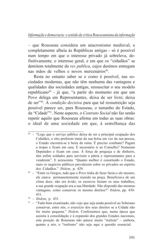 Informação e democracia: o sentido da crítica Rousseauniana da informação

– que Rousseau considera um anacronismo medieval, e
completamente alheia às Repúblicas antigas - só é possível
num tempo em que o interesse privado já sobreleva, de-
finitivamente, o interesse geral, e em que os “cidadãos” se
demitem totalmente da res publica, cujos destinos entregam
nas mãos de velhos e novos mercenários48.
    Resta no entanto saber se e como é possível, nas so-
ciedades modernas, que não têm nenhuma das vantagens e
qualidades das sociedades antigas, ressuscitar o seu modelo
republicano49 - já que, “a partir do momento em que um
Povo delega em Representantes, deixa de ser livre; deixa
de ser”50. A condição decisiva para que tal ressurreição seja
possível parece ser, para Rousseau, o tamanho do Estado,
da “Cidade”51. Neste aspecto, o Contrato Social não faz senão
repetir aquilo que Rousseau afirma em todas as suas obras:
o ideal de uma sociedade em que, à semelhança das
_______________________________
48
   - “Logo que o serviço público deixa de ser a principal ocupação dos
     Cidadãos, e eles preferem tratar da sua bolsa em vez da sua pessoa,
     o Estado encontra-se à beira da ruína. É preciso combater? Pagam
     a tropas e ficam em casa. É necessário ir ao Conselho? Nomeiam
     Deputados e ficam em casa. À força de preguiça e de dinheiro,
     têm enfim soldados para servirem a pátria e representantes para a
     venderem”. E acrescenta: “Quanto melhor é constituído o Estado,
     mais os negócios públicos prevalecem sobre os privados no espírito
     dos Cidadãos.” Ibidem, p. 429.
49
   - “Entre os Gregos, tudo que o Povo tinha de fazer fazia-o ele mesmo;
     ele estava permanentemente reunido na praça. Beneficiava de um
     clima doce, não era ávido, os escravos faziam os seus trabalhos,
     a sua grande ocupação era a sua liberdade. Não dispondo das mesmas
     vantagens, como conservar os mesmo direitos?” Ibidem, pp. 430-
     431.
50
   - Ibidem, p. 431.
51
   - “Tudo bem examinado, não vejo que seja ainda possível ao Soberano
     conservar, entre nós, o exercício dos seus direitos se a Cidade não
     for muito pequena.” Ibidem. Confessemos que, numa época que
     assistia à consolidação e à expansão dos grandes Estados nacionais,
     esta posição de Rousseau não parece muito “realista” – embora,
     quanto a nós, o “realismo” não seja aqui a questão essencial.


                                                                    191
 