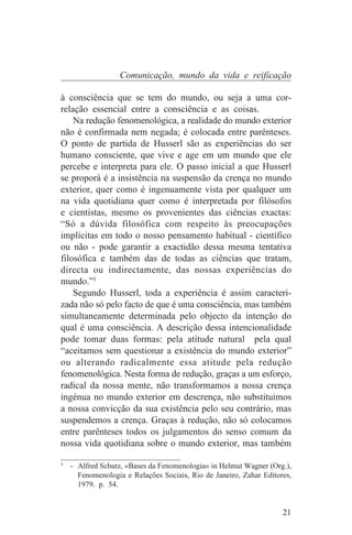 Comunicação, mundo da vida e reificação

à consciência que se tem do mundo, ou seja a uma cor-
relação essencial entre a consciência e as coisas.
    Na redução fenomenológica, a realidade do mundo exterior
não é confirmada nem negada; é colocada entre parênteses.
O ponto de partida de Husserl são as experiências do ser
humano consciente, que vive e age em um mundo que ele
percebe e interpreta para ele. O passo inicial a que Husserl
se proporá é a insistência na suspensão da crença no mundo
exterior, quer como é ingenuamente vista por qualquer um
na vida quotidiana quer como é interpretada por filósofos
e cientistas, mesmo os provenientes das ciências exactas:
“Só a dúvida filosófica com respeito às preocupações
implícitas em todo o nosso pensamento habitual - científico
ou não - pode garantir a exactidão dessa mesma tentativa
filosófica e também das de todas as ciências que tratam,
directa ou indirectamente, das nossas experiências do
mundo.”5
    Segundo Husserl, toda a experiência é assim caracteri-
zada não só pelo facto de que é uma consciência, mas também
simultaneamente determinada pelo objecto da intenção do
qual é uma consciência. A descrição dessa intencionalidade
pode tomar duas formas: pela atitude natural pela qual
“aceitamos sem questionar a existência do mundo exterior”
ou alterando radicalmente essa atitude pela redução
fenomenológica. Nesta forma de redução, graças a um esforço,
radical da nossa mente, não transformamos a nossa crença
ingénua no mundo exterior em descrença, não substituimos
a nossa convicção da sua existência pelo seu contrário, mas
suspendemos a crença. Graças à redução, não só colocamos
entre parênteses todos os julgamentos do senso comum da
nossa vida quotidiana sobre o mundo exterior, mas também
_______________________________
5
   - Alfred Schutz, «Bases da Fenomenologia» in Helmut Wagner (Org.),
     Fenomenologia e Relações Sociais, Rio de Janeiro, Zahar Editores,
     1979. p. 54.


                                                                   21
 