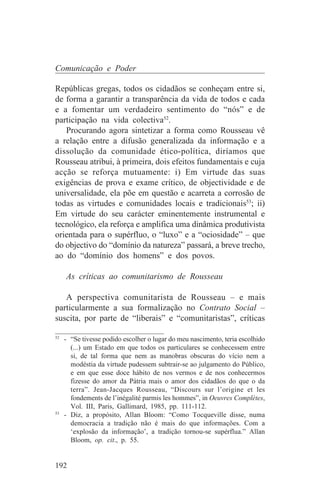 Comunicação e Poder

Repúblicas gregas, todos os cidadãos se conheçam entre si,
de forma a garantir a transparência da vida de todos e cada
e a fomentar um verdadeiro sentimento do “nós” e de
participação na vida colectiva52.
   Procurando agora sintetizar a forma como Rousseau vê
a relação entre a difusão generalizada da informação e a
dissolução da comunidade ético-política, diríamos que
Rousseau atribui, à primeira, dois efeitos fundamentais e cuja
acção se reforça mutuamente: i) Em virtude das suas
exigências de prova e exame crítico, de objectividade e de
universalidade, ela põe em questão e acarreta a corrosão de
todas as virtudes e comunidades locais e tradicionais53; ii)
Em virtude do seu carácter eminentemente instrumental e
tecnológico, ela reforça e amplifica uma dinâmica produtivista
orientada para o supérfluo, o “luxo” e a “ociosidade” – que
do objectivo do “domínio da natureza” passará, a breve trecho,
ao do “domínio dos homens” e dos povos.

   As críticas ao comunitarismo de Rousseau

   A perspectiva comunitarista de Rousseau – e mais
particularmente a sua formalização no Contrato Social –
suscita, por parte de “liberais” e “comunitaristas”, críticas
_______________________________
52
   - “Se tivesse podido escolher o lugar do meu nascimento, teria escolhido
     (...) um Estado em que todos os particulares se conhecessem entre
     si, de tal forma que nem as manobras obscuras do vício nem a
     modéstia da virtude pudessem subtrair-se ao julgamento do Público,
     e em que esse doce hábito de nos vermos e de nos conhecermos
     fizesse do amor da Pátria mais o amor dos cidadãos do que o da
     terra”. Jean-Jacques Rousseau, “Discours sur l’origine et les
     fondements de l’inégalité parmis les hommes”, in Oeuvres Complètes,
     Vol. III, Paris, Gallimard, 1985, pp. 111-112.
53
   - Diz, a propósito, Allan Bloom: “Como Tocqueville disse, numa
     democracia a tradição não é mais do que informações. Com a
     ‘explosão da informação’, a tradição tornou-se supérflua.” Allan
     Bloom, op. cit., p. 55.


192
 