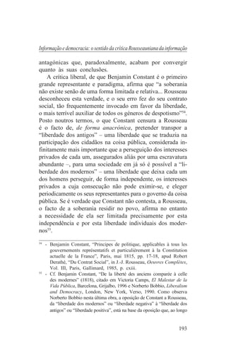 Informação e democracia: o sentido da crítica Rousseauniana da informação

antagónicas que, paradoxalmente, acabam por convergir
quanto às suas conclusões.
    A crítica liberal, de que Benjamin Constant é o primeiro
grande representante e paradigma, afirma que “a soberania
não existe senão de uma forma limitada e relativa... Rousseau
desconheceu esta verdade, e o seu erro fez do seu contrato
social, tão frequentemente invocado em favor da liberdade,
o mais terrível auxiliar de todos os géneros de despotismo”54.
Posto noutros termos, o que Constant censura a Rousseau
é o facto de, de forma anacrónica, pretender transpor a
“liberdade dos antigos” – uma liberdade que se traduzia na
participação dos cidadãos na coisa pública, considerada in-
finitamente mais importante que a perseguição dos interesses
privados de cada um, assegurados aliás por uma escravatura
abundante –, para uma sociedade em já só é possível a “li-
berdade dos modernos” – uma liberdade que deixa cada um
dos homens perseguir, de forma independente, os interesses
privados a cuja consecução não pode eximir-se, e eleger
periodicamente os seus representantes para o governo da coisa
pública. Se é verdade que Constant não contesta, a Rousseau,
o facto de a soberania residir no povo, afirma no entanto
a necessidade de ela ser limitada precisamente por esta
independência e por esta liberdade individuais dos moder-
nos55.
_______________________________
54
   - Benjamin Constant, “Principes de politique, applicables à tous les
     gouvernements représentatifs et particulièrement à la Constitution
     actuelle de la France”, Paris, mai 1815, pp. 17-18, apud Robert
     Derathé, “Du Contrat Social”, in J.-J. Rousseau, Oeuvres Complètes,
     Vol. III, Paris, Gallimard, 1985, p. cxiii.
55
   - Cf. Benjamin Constant, “De la liberté des anciens comparée à celle
     des modernes” (1818), citado em Victoria Camps, El Malestar de la
     Vida Pública, Barcelona, Grijalbo, 1996 e Norberto Bobbio, Liberalism
     and Democracy, London, New York, Verso, 1990. Como observa
     Norberto Bobbio nesta última obra, a oposição de Constant a Rousseau,
     da “liberdade dos modernos” ou “liberdade negativa” à “liberdade dos
     antigos” ou “liberdade positiva”, está na base da oposição que, ao longo


                                                                        193
 