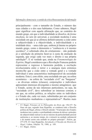 Informação e democracia: o sentido da crítica Rousseauniana da informação

principalmente - com o tamanho do Estado, o número das
suas cidades e o dos seus habitantes. Como sabemos, Hegel
quer significar com aquela afirmação que, ao contrário do
mundo grego, em que a individualidade se dissolve, de forma
imediata, no seio do universal, a sociedade moderna é uma
sociedade em que já se afirmou definitivamente a cisão entre
a subjectividade e a objectividade, a individualidade e a
totalidade ética – uma cisão que, embora já latente no próprio
mundo grego, como o demonstra o “conhece-te a ti mesmo
socrático”, é sobretudo obra do cristianismo – não podendo
já a satisfação da primeira fazer-se à custa da anulação da
segunda, que exige cada vez mais o direito à sua própria
satisfação58. E sé verdade que, ainda na Fenomenologia do
Espírito, Hegel considerava que a Revolução Francesa poderia
representar o regresso à harmonia perdida, a oscilação
revolucionária entre o terror e a anarquia mais extremos
mostra-lhe que a cisão entre a vontade geral e a vontade
individual é uma característica inultrapassável da sociedade
moderna. Esta é, com efeito, uma sociedade em que, na esfera
económica – na esfera da “sociedade civil” ou “burguesa”
- as diversas ordens (classes), corporações e indivíduos
apresentam interesses divergentes e mesmo antagónicos que
o Estado, acima de tais interesses particulares, ou seja, da
“sociedade civil”, deve subordinar ao interesse comum; e
em que, na esfera política, as relações entre os indivíduos
e o Estado são, cada vez mais, substituídas por um conjunto
de instituições mediadoras e representativas59. Razões mais
_______________________________
58
   - Cf. Hegel, Principes de la Philosophie du Droit, pp. 156-157. Na
     frase em que, segundo Jean Hypollite, se condensa toda a filosofia
     política de Hegel, afirma o filósofo alemão: “O princípio dos Estados
     modernos tem o poder e a profundidade extremas de deixar o princípio
     da subjectividade realizar-se até ao máximo da particularidade pessoal
     autónoma e, ao mesmo tempo, de o reinserir na unidade substancial
     e de manter assim esta unidade no próprio princípio”. Ibidem, pp.
     277-278. Cf. Jean Hyppolite, Introdução à Filosofia da História de
     Hegel, Lisboa, Edições 70, 1988, p. 109.
59
   - Cf. Hegel, ibidem.


                                                                      195
 
