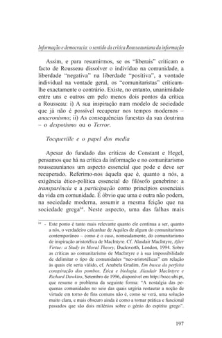 Informação e democracia: o sentido da crítica Rousseauniana da informação

   Assim, e para resumirmos, se os “liberais” criticam o
facto de Rousseau dissolver o indivíduo na comunidade, a
liberdade “negativa” na liberdade “positiva”, a vontade
individual na vontade geral, os “comunitaristas” criticam-
lhe exactamente o contrário. Existe, no entanto, unanimidade
entre uns e outros em pelo menos dois pontos da crítica
a Rousseau: i) A sua inspiração num modelo de sociedade
que já não é possível recuperar nos tempos modernos –
anacronismo; ii) As consequências funestas da sua doutrina
– o despotismo ou o Terror.

   Tocqueville e o papel dos media

   Apesar do fundado das críticas de Constant e Hegel,
pensamos que há na crítica da informação e no comunitarismo
rousseaunianos um aspecto essencial que pode e deve ser
recuperado. Referimo-nos àquela que é, quanto a nós, a
exigência ético-política essencial do filósofo genebrino: a
transparência e a participação como princípios essenciais
da vida em comunidade. É óbvio que uma e outra não podem,
na sociedade moderna, assumir a mesma feição que na
sociedade grega64. Neste aspecto, uma das falhas mais
_______________________________
64
   - Este ponto é tanto mais relevante quanto ele continua a ser, quanto
     a nós, o verdadeiro calcanhar de Aquiles de algum do comunitarismo
     contemporâneo – como é o caso, nomeadamente, do comunitarismo
     de inspiração aristotélica de MacIntyre. Cf. Alasdair MacIntyre, After
     Virtue: a Study in Moral Theory, Duckworth, London, 1994. Sobre
     as críticas ao comunitarismo de MacIntyre e à sua impossibilidade
     de delimitar o tipo de comunidades “neo-aristotélicas” em relação
     às quais ele seria válido, cf. Anabela Gradim, Em busca da perfeita
     conspiração dos pombos. Ética e biologia. Alasdair MacIntyre e
     Richard Dawkins, Setembro de 1996, disponível em http://bocc.ubi.pt,
     que resume o problema da seguinte forma: “A nostalgia das pe-
     quenas comunidades no seio das quais urgiria restaurar a noção de
     virtude em torno de fins comuns não é, como se verá, uma solução
     muito clara, e mais obscuro ainda é como a tornar prática e funcional
     passados que são dois milénios sobre o génio do espírito grego”.


                                                                      197
 