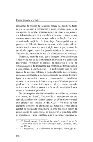 Comunicação e Poder

relevantes da posição de Rousseau parece-nos residir no facto
de ele se recusar a reconhecer o papel positivo que, já na
sua época, os media, nomeadamente os livros e os jornais,
e a informação por eles veiculada assumiam – uma recusa
coerente com a sua ideia de que toda a mediação é sempre
da ordem do artifício e do luxo, logo, ética e politicamente
perversa. A falha de Rousseau torna-se ainda mais evidente
quando confrontamos a sua posição com a que, menos de
um século depois, outro dos grandes teóricos da democracia,
Tocqueville, apresenta na sua Da Democracia na América.
    Notemos, antes de mais, que a imagem (idealizada?) que
Tocqueville nos dá da democracia americana é, e como que
procurando responder às críticas de Rousseau à ideia de
representação, a de um regime que combina, de forma efectiva
e equilibrada, a participação – e participação não só nos
órgãos de decisão política, e nomeadamente nas comunas,
como na constituição e no funcionamento dos mais diversos
tipos de associações – com a representação; e, simultane-
amente, a de uma sociedade em que os Cidadãos, preocu-
pando-se com os seus interesses privados, encaram contudo
os interesses públicos como um factor de satisfação desses
mesmos interesses privados.
    No que respeita à informação relativa às ciências, às artes
e às letras, às “luzes”, Tocqueville – antecipando, no es-
sencial, a análise de Hannah Arendt do filistinismo cultural
que emerge nos séculos XVIII-XIX65 – vê nela: i) Um
elemento decisivo na afirmação da burguesia como classe
central na sociedade moderna66; ii) Um poderoso factor de
consolidação da democracia, ao promover a igualdade entre
os indivíduos – uma igualdade que é, segundo Tocqueville,
_______________________________
65
   - Cf. Hannah Arendt, “La crise de la culture”, in La Crise de La
     Culture. Huit Essais de Pensée Politique, Paris, Gallimard, 1997,
     pp. 258 ss.
66
   - Cf. Tocqueville, “De la démocratie en Amérique”, ibidem, pp. 4-5.


198
 