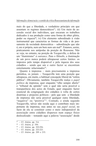 Informação e democracia: o sentido da crítica Rousseauniana da informação

mais do que a liberdade, o verdadeiro princípio em que
assentam os regimes democráticos67; iii) Um meio de as-
censão social dos indivíduos, que encaram os trabalhos
dedicados à sua produção como uma forma de obter glória,
poder ou riqueza68; iv) Um elemento subordinado à visão
instrumental que caracteriza as formas de vida e de pen-
samento da sociedade democrática – subordinação que não
é, em si própria, nem um bem nem um mal69. Estamos, assim,
praticamente nos antípodas da posição de Rousseau. Não
se veja, no entanto, na posição de Tocqueville, a defesa de
um “iluminismo” à outrance. Para o filósofo, a iluminação
de um povo nunca poderá ultrapassar certos limites: os
impostos pelo tempo disponível e pela riqueza dos seus
cidadãos - sendo que um e outro factor se encontram
estreitamente relacionados70.
    Quanto à imprensa – mais precisamente a imprensa
periódica, os jornais – Tocqueville tem uma posição que
ultrapassa, em muito, a habitual concepção liberal da “esfera
pública”. Obviamente, também Tocqueville realça o papel
político da imprensa, quer enquanto “olho sempre aberto”
e “tribunal da opinião” sem o qual não seria possível a
transparência dos actos do Estado, quer enquanto factor
essencial da congregação dos cidadãos à volta de certos
doutrinas e projectos políticos - pelo que sem a liberdade
de imprensa não seria possível qualquer outra liberdade,
“negativa” ou “positiva” 71. Contudo, e ainda segundo
Tocqueville, talvez não resida aqui o contributo mais im-
portante da imprensa, mas antes no seu papel social, no
facto de ela se constituir como o meio indispensável da
associação entre cidadãos dispersos num espaço físico
deslocalizado – tomando aqui a palavra “associação” desde
_______________________________
67
   - Cf. ibidem, pp. 5-6.
68
   - Cf. ibidem, p. 550.
69
   - Cf. ibidem, pp. 555-556.
70
   - Cf. ibidem, pp. 222-223.
71
   - Cf. ibidem, pp. 209 e 215.


                                                                    199
 