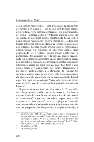 Comunicação e Poder

o seu sentido mais restrito – uma associação de produtores
de cereais, por exemplo – até ao seu sentido mais amplo,
de sociedade. Neste sentido, a imprensa – ou, generalizando,
os media – aparece como a verdadeira espinha dorsal da
sociedade, ao assegurar aquela sociabilidade básica sem a
qual nenhuma “civilização” poderia manter-se72. E, dada esta
ligação intrínseca entre a existência de jornais e a associação
dos cidadãos, há uma relação inversa entre a centralização
administrativa e a expansão da imprensa: quanto mais
centralizado for o Estado, quanto menos apelo fizer à
participação dos cidadãos na vida pública, menos necessi-
dade tem de jornais; a descentralização administrativa exige,
pelo contrário, a existência dos jornais para manter os cidadãos
informados acerca da coisa pública, para lhes dizer o que
outros fazem e o que podem eles fazer73. Interessante e
inovadora, neste aspecto, é a afirmação de Tocqueville
segundo a qual o jornal é, por si só – isto é, mesmo quando
ele não é o órgão ou o porta-voz de uma associação formal
específica - uma associação que “existe pelo menos em germe
nos espíritos”, assente na comunhão espiritual entre os seus
leitores74.
    Segue-se, deste conjunto de afirmações de Tocqueville,
que não podemos conceber os media como se eles fossem
uma realidade de certa forma extrínseca à sociedade, como
o “instrumento” de que uma sociedade, supostamente pré-
existente a tal “instrumento”, se serve - já que se é verdade
que sem sociedade não haveria media, não é menos verdade
que, na perspectiva de Tocqueville, a própria sociedade, a
_______________________________
72
   - Cf. ibidem, pp. 625-626. A relação entre jornais e associações é
     tão profunda que, segundo Tocqueville, se pode mesmo dizer que
     uns fazem os outros. Por isso a América “é o país do mundo em
     que se encontram mais associações e mais jornais.” P. 627. Sobre
     esta matéria, cf. todo este capítulo, pp. 625-629.
73
   - Cf. ibidem, p. 628.
74
   - Cf. ibidem, p 629.


200
 