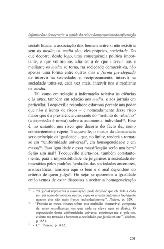 Informação e democracia: o sentido da crítica Rousseauniana da informação

sociabilidade, a associação dos homens entre si não existiria
sem os media; os media são, eles próprios, sociedade. Do
que decorre, desde logo, uma consequência política impor-
tante, a que voltaremos adiante: a de que intervir nos e
mediante os media se torna, na sociedade democrática, não
apenas uma forma entre outras mas a forma privilegiada
de intervir na sociedade; e, reciprocamente, intervir na
sociedade torna-se, cada vez mais, intervir nos e mediante
os media.
    Tal como em relação à informação relativa às ciências
e às artes, também em relação aos media, e aos jornais em
particular, Tocqueville reconhece estarmos perante um poder
que não é isento de riscos – e nomeadamente desse risco
maior que é a prevalência crescente do “instinto do rebanho”
(a expressão é nossa) sobre a autonomia individual75. Esse
é, no entanto, um risco que decorre do facto de, como
constantemente repete Tocqueville, o motor da democracia
ser o princípio da igualdade – que, no limite, tenderá a tornar-
se em “uniformidade universal”, em homogeneidade e em
massa76. Essa igualdade e essa massificação serão um bem?
Serão um mal? Tocqueville alerta-nos, também constante-
mente, para a impossibilidade de julgarmos a sociedade de-
mocrática pelos padrões herdados das sociedades anteriores,
aristocráticas: também aqui o bem e o mal dependem do
critério de quem julga77. Ou seja: se queremos a igualdade
então temos de estar dispostos a aceitar a homogeneização
_______________________________
75
   - “O jornal representa a associação; pode dizer-se que ele fala a cada
      um em nome de todos os outros, e que os arrasta tanto mais facilmente
      quanto eles são mais fracos individualmente.”. Ibidem, p. 629.
76
   - “Passeio os meus olhares sobre esta multidão inumerável composta
      de seres semelhantes, em que nada se eleva nem se abaixa. O
      espectáculo desta uniformidade universal entristece-me e gela-me,
      e sinto-me tentado a lamentar a sociedade que já não existe.”. Ibidem,
      p. 851.
77
   - Cf. ibidem, p. 852.


                                                                       201
 
