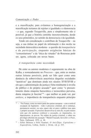 Comunicação e Poder

e a massificação; para evitarmos a homogeneização e a
massificação teríamos de rejeitar a igualdade e a democracia
- o que, segundo Tocqueville, pura e simplesmente não é
possível, já que a história caminha inexoravelmente, desde
os seus primórdios, no sentido da democracia e da igualdade.
   Tendo em consideração o contributo de Tocqueville – ou
seja, a sua ênfase no papel da informação e dos media na
sociedade democrática moderna - a questão da transparência
e da participação, enquanto exigências básicas do
“comunitarismo” e da “ética da virtudes” de Rousseau pode
ser, agora, colocada em novas bases.

   A transparência como necessidade

   De entre os autores modernos é seguramente na obra de
Kafka, e nomeadamente no Processo – que, entre as muitas
outras leituras possíveis, pode ser lido quer como uma
denúncia da sobrevivência anacrónica daquelas sociedades
“punitivas” que dominam ainda nos séculos XVII/XVIII e
em que a administração da justiça é feita totalmente à revelia
do público e do próprio acusado78 quer como “o pressen-
timento duma máquina burocrática e tecnocrática perversa,
duma máquina já fascista”79 - que melhor se pode ver, por
antítese, a importância da transparência enquanto princípio
_______________________________
78
   - “Na França, como na maior parte dos países europeus – com a notável
     excepção da Inglaterra – todo o processo criminal, até à sentença,
     permanecia secreto: ou seja, opaco não só para o público mas para
     o próprio acusado. O processo desenvolvia-se sem ele, ou pelo menos
     sem que ele pudesse conhecer a acusação, as imputações, os
     depoimentos, as provas. Na ordem da justiça criminal, o saber era
     privilégio absoluto da acusação.” Michel Foucault, Surveiller et Punir,
     Paris, Gallimard, 1975, p. 44.
79
   - Gilles Deleuze e Félix Guattari, O Anti-Édipo. Capitalismo e
     Esquizofrenia, Lisboa, Assírio e Alvim, s/d, p. 315.


202
 