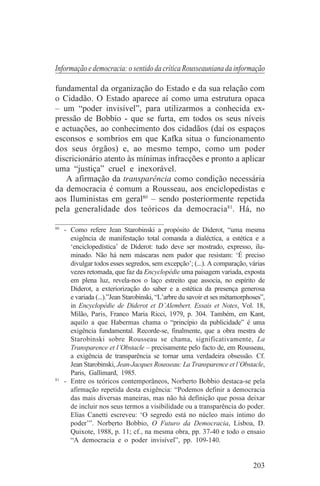 Informação e democracia: o sentido da crítica Rousseauniana da informação

fundamental da organização do Estado e da sua relação com
o Cidadão. O Estado aparece aí como uma estrutura opaca
– um “poder invisível”, para utilizarmos a conhecida ex-
pressão de Bobbio - que se furta, em todos os seus níveis
e actuações, ao conhecimento dos cidadãos (daí os espaços
esconsos e sombrios em que Kafka situa o funcionamento
dos seus órgãos) e, ao mesmo tempo, como um poder
discricionário atento às mínimas infracções e pronto a aplicar
uma “justiça” cruel e inexorável.
   A afirmação da transparência como condição necessária
da democracia é comum a Rousseau, aos enciclopedistas e
aos Iluministas em geral80 – sendo posteriormente repetida
pela generalidade dos teóricos da democracia81. Há, no
_______________________________
80
   - Como refere Jean Starobinski a propósito de Diderot, “uma mesma
     exigência de manifestação total comanda a dialéctica, a estética e a
     ‘enciclopedística’ de Diderot: tudo deve ser mostrado, expresso, ilu-
     minado. Não há nem máscaras nem pudor que resistam: ‘É preciso
     divulgar todos esses segredos, sem excepção’; (...). A comparação, várias
     vezes retomada, que faz da Encyclopédie uma paisagem variada, exposta
     em plena luz, revela-nos o laço estreito que associa, no espírito de
     Diderot, a exteriorização do saber e a estética da presença generosa
     e variada (...).”Jean Starobinski, “L’arbre du savoir et ses métamorphoses”,
     in Encyclopédie de Diderot et D’Alembert. Essais et Notes, Vol. 18,
     Milão, Paris, Franco Maria Ricci, 1979, p. 304. Também, em Kant,
     aquilo a que Habermas chama o “princípio da publicidade” é uma
     exigência fundamental. Recorde-se, finalmente, que a obra mestra de
     Starobinski sobre Rousseau se chama, significativamente, La
     Transparence et l’Obstacle – precisamente pelo facto de, em Rousseau,
     a exigência de transparência se tornar uma verdadeira obsessão. Cf.
     Jean Starobinski, Jean-Jacques Rousseau: La Transparence et l’Obstacle,
     Paris, Gallimard, 1985.
81
   - Entre os teóricos contemporâneos, Norberto Bobbio destaca-se pela
     afirmação repetida desta exigência: “Podemos definir a democracia
     das mais diversas maneiras, mas não há definição que possa deixar
     de incluir nos seus termos a visibilidade ou a transparência do poder.
     Elias Canetti escreveu: ‘O segredo está no núcleo mais íntimo do
     poder’”. Norberto Bobbio, O Futuro da Democracia, Lisboa, D.
     Quixote, 1988, p. 11; cf., na mesma obra, pp. 37-40 e todo o ensaio
     “A democracia e o poder invisível”, pp. 109-140.


                                                                            203
 