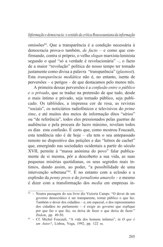 Informação e democracia: o sentido da crítica Rousseauniana da informação

omissões84. Que a transparência é a condição necessária à
democracia prova-o também, de facto – e como que con-
firmando, contra si próprio, o velho slogan marxista-leninista
segundo o qual “só a verdade é revolucionária” –, o facto
de a maior “revolução” política do nosso tempo ter tomado
justamente como divisa a palavra “transparência” (glasnost).
Esta transparência mediática não é, no entanto, isenta de
perversões – e perigos – de que destacamos pelo menos três.
    A primeira dessas perversões é a confusão entre o público
e o privado, que se traduz na pretensão de que tudo, desde
o mais íntimo e privado, seja tornado público, seja publi-
cado. Os tablóides, a imprensa cor de rosa, as revistas
“sociais”, os noticiários radiofónicos e televisivos do prime
time, e até muitos dos meios de informação ditos “sérios”
ou “de referência”, todos eles pressionados pelas guerras de
audiências e pela procura do lucro máximo, revelam todos
os dias esta confusão. É certo que, como mostrou Foucault,
esta tendência não é de hoje – ela tem o seu antepassado
remoto no dispositivo das petições e das “lettres de cachet”
que, emergindo nas sociedades ocidentais a partir do século
XVII, permite à “massa anónima do povo” falar publica-
mente de si mesma, pôr a descoberto a sua vida, as suas
pequenas misérias quotidianas, os seus segredos mais ín-
timos, dando assim, ao poder, “a possibilidade de uma
intervenção soberana”85. É no entanto com a eclosão e a
explosão da penny press e do jornalismo amarelo – o mesmo
é dizer com a transformação dos media em empresas in-
_______________________________
84
   - Noutra passagem do seu livro diz Victoria Camps: “O dever de um
     governo democrático é ser transparente, tornar público o que faz.
     Também o dever dos cidadãos – e, em especial, o dos representantes
     dos cidadãos no parlamento – é exigir ao governo que explique
     por que faz o que faz, ou deixa de fazer o que deixa de fazer.”
     Ibidem, pp. 49-50.
85
   - Cf. Michel Foucault, “A vida dos homens infames”, in O que é
     um Autor?, Lisboa, Vega, 1992, pp. 122 ss.


                                                                    205
 