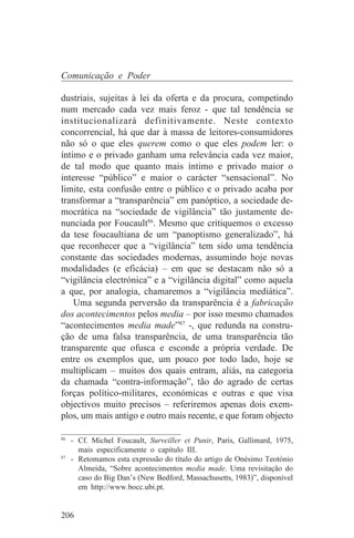 Comunicação e Poder

dustriais, sujeitas à lei da oferta e da procura, competindo
num mercado cada vez mais feroz - que tal tendência se
institucionalizará definitivamente. Neste contexto
concorrencial, há que dar à massa de leitores-consumidores
não só o que eles querem como o que eles podem ler: o
íntimo e o privado ganham uma relevância cada vez maior,
de tal modo que quanto mais íntimo e privado maior o
interesse “público” e maior o carácter “sensacional”. No
limite, esta confusão entre o público e o privado acaba por
transformar a “transparência” em panóptico, a sociedade de-
mocrática na “sociedade de vigilância” tão justamente de-
nunciada por Foucault86. Mesmo que critiquemos o excesso
da tese foucaultiana de um “panoptismo generalizado”, há
que reconhecer que a “vigilância” tem sido uma tendência
constante das sociedades modernas, assumindo hoje novas
modalidades (e eficácia) – em que se destacam não só a
“vigilância electrónica” e a “vigilância digital” como aquela
a que, por analogia, chamaremos a “vigilância mediática”.
    Uma segunda perversão da transparência é a fabricação
dos acontecimentos pelos media – por isso mesmo chamados
“acontecimentos media made”87 -, que redunda na constru-
ção de uma falsa transparência, de uma transparência tão
transparente que ofusca e esconde a própria verdade. De
entre os exemplos que, um pouco por todo lado, hoje se
multiplicam – muitos dos quais entram, aliás, na categoria
da chamada “contra-informação”, tão do agrado de certas
forças político-militares, económicas e outras e que visa
objectivos muito precisos – referiremos apenas dois exem-
plos, um mais antigo e outro mais recente, e que foram objecto
_______________________________
86
   - Cf. Michel Foucault, Surveiller et Punir, Paris, Gallimard, 1975,
     mais especificamente o capítulo III.
87
   - Retomamos esta expressão do título do artigo de Onésimo Teotónio
     Almeida, “Sobre acontecimentos media made. Uma revisitação do
     caso do Big Dan’s (New Bedford, Massachusetts, 1983)”, disponível
     em http://www.bocc.ubi.pt.


206
 