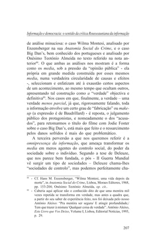Informação e democracia: o sentido da crítica Rousseauniana da informação

de análise minuciosa: o caso Wilma Montesi, analisado por
Enzensberger na sua Anatomia Social do Crime, e o caso
Big Dan’s, bem conhecido dos portugueses e analisado por
Onésimo Teotónio Almeida no texto referido na nota an-
terior88. O que ambas as análises nos mostram é a forma
como os media, sob a pressão da “opinião pública” - ela
própria em grande medida construída por esses mesmos
media, numa verdadeira circularidade de causas e efeitos
-, seleccionam e enfatizam até à exaustão certos aspectos
de um acontecimento, ao mesmo tempo que ocultam outros,
apresentando tal construção como a “verdade” objectiva e
definitiva89. Nos casos em que, finalmente, a verdade – uma
verdade menos parcial, já que, rigorosamente falando, toda
a informação envolve um certo grau de “fabricação” ou make-
up (a expressão é de Baudrillard) - é reposta, o julgamento
público dos protagonistas, e nomeadamente o dos “acusa-
dos”, para retomarmos o título do filme com Jodie Foster
sobre o caso Big Dan’s, está mais que feito e o ressarcimento
pelos danos sofridos é mais do que problemático.
    A terceira perversão a que nos queremos referir é a
omnipresença da informação, que ameaça transformar os
media em meros agentes do controlo social, do poder da
sociedade sobre o indivíduo. Segundo a tese de Deleuze,
que nos parece bem fundada, o pós - II Guerra Mundial
vê surgir um tipo de sociedades – Deleuze chama-lhes
“sociedades de controlo”, mas podemos perfeitamente cha-
_______________________________
88
   - Cf. Hans M. Enzensberger, “Wilma Montesi, uma vida depois da
     morte”, in Anatomia Social do Crime, Lisboa, Moraes Editores, 1968,
     pp. 153-204; Onésimo Teotónio Almeida, op. cit..
89
   - Caberia aqui aplicar não o conhecido dito de que uma mentira mil
     vezes repetida se transforma em verdade, mas antes a quadra que,
     a partir do seu saber de experiência feito, nos foi deixada pelo nosso
     António Aleixo: “Pra mentira ser segura/ E atingir profundidade,/
     Tem que trazer à mistura/ Qualquer coisa de verdade”. António Aleixo,
     Este Livro que Vos Deixo, Volume I, Lisboa, Editorial Notícias, 1993,
     p. 29.


                                                                      207
 