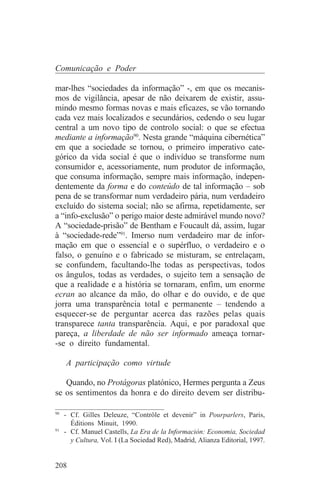 Comunicação e Poder

mar-lhes “sociedades da informação” -, em que os mecanis-
mos de vigilância, apesar de não deixarem de existir, assu-
mindo mesmo formas novas e mais eficazes, se vão tornando
cada vez mais localizados e secundários, cedendo o seu lugar
central a um novo tipo de controlo social: o que se efectua
mediante a informação90. Nesta grande “máquina cibernética”
em que a sociedade se tornou, o primeiro imperativo cate-
górico da vida social é que o indivíduo se transforme num
consumidor e, acessoriamente, num produtor de informação,
que consuma informação, sempre mais informação, indepen-
dentemente da forma e do conteúdo de tal informação – sob
pena de se transformar num verdadeiro pária, num verdadeiro
excluído do sistema social; não se afirma, repetidamente, ser
a “info-exclusão” o perigo maior deste admirável mundo novo?
A “sociedade-prisão” de Bentham e Foucault dá, assim, lugar
à “sociedade-rede”91. Imerso num verdadeiro mar de infor-
mação em que o essencial e o supérfluo, o verdadeiro e o
falso, o genuíno e o fabricado se misturam, se entrelaçam,
se confundem, facultando-lhe todas as perspectivas, todos
os ângulos, todas as verdades, o sujeito tem a sensação de
que a realidade e a história se tornaram, enfim, um enorme
ecran ao alcance da mão, do olhar e do ouvido, e de que
jorra uma transparência total e permanente – tendendo a
esquecer-se de perguntar acerca das razões pelas quais
transparece tanta transparência. Aqui, e por paradoxal que
pareça, a liberdade de não ser informado ameaça tornar-
-se o direito fundamental.

   A participação como virtude

   Quando, no Protágoras platónico, Hermes pergunta a Zeus
se os sentimentos da honra e do direito devem ser distribu-
_______________________________
90
   - Cf. Gilles Deleuze, “Contrôle et devenir” in Pourparlers, Paris,
     Éditions Minuit, 1990.
91
   - Cf. Manuel Castells, La Era de la Información: Economia, Sociedad
     y Cultura, Vol. I (La Sociedad Red), Madrid, Alianza Editorial, 1997.


208
 