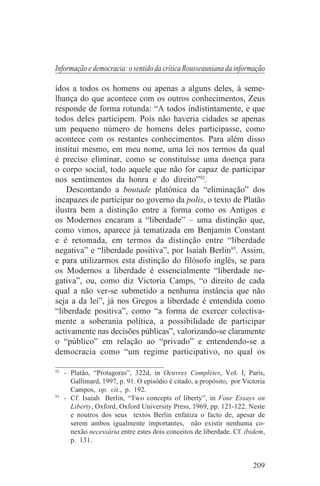Informação e democracia: o sentido da crítica Rousseauniana da informação

ídos a todos os homens ou apenas a alguns deles, à seme-
lhança do que acontece com os outros conhecimentos, Zeus
responde de forma rotunda: “A todos indistintamente, e que
todos deles participem. Pois não haveria cidades se apenas
um pequeno número de homens deles participasse, como
acontece com os restantes conhecimentos. Para além disso
institui mesmo, em meu nome, uma lei nos termos da qual
é preciso eliminar, como se constituísse uma doença para
o corpo social, todo aquele que não for capaz de participar
nos sentimentos da honra e do direito”92.
    Descontando a boutade platónica da “eliminação” dos
incapazes de participar no governo da polis, o texto de Platão
ilustra bem a distinção entre a forma como os Antigos e
os Modernos encaram a “liberdade” – uma distinção que,
como vimos, aparece já tematizada em Benjamin Constant
e é retomada, em termos da distinção entre “liberdade
negativa” e “liberdade positiva”, por Isaiah Berlin93. Assim,
e para utilizarmos esta distinção do filósofo inglês, se para
os Modernos a liberdade é essencialmente “liberdade ne-
gativa”, ou, como diz Victoria Camps, “o direito de cada
qual a não ver-se submetido a nenhuma instância que não
seja a da lei”, já nos Gregos a liberdade é entendida como
“liberdade positiva”, como “a forma de exercer colectiva-
mente a soberania política, a possibilidade de participar
activamente nas decisões públicas”, valorizando-se claramente
o “público” em relação ao “privado” e entendendo-se a
democracia como “um regime participativo, no qual os
_______________________________
92
   - Platão, “Protagoras”, 322d, in Oeuvres Complètes, Vol. I, Paris,
     Gallimard, 1997, p. 91. O episódio é citado, a propósito, por Victoria
     Campos, op. cit., p. 192.
93
   - Cf. Isaiah Berlin, “Two concepts of liberty”, in Four Essays on
     Liberty, Oxford, Oxford University Press, 1969, pp. 121-122. Neste
     e noutros dos seus textos Berlin enfatiza o facto de, apesar de
     serem ambos igualmente importantes, não existir nenhuma co-
     nexão necessária entre estes dois conceitos de liberdade. Cf. ibidem,
     p. 131.


                                                                      209
 