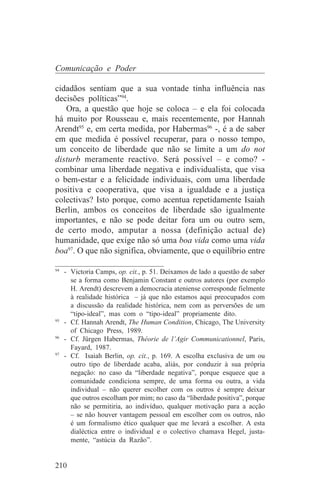 Comunicação e Poder

cidadãos sentiam que a sua vontade tinha influência nas
decisões políticas”94.
   Ora, a questão que hoje se coloca – e ela foi colocada
há muito por Rousseau e, mais recentemente, por Hannah
Arendt95 e, em certa medida, por Habermas96 -, é a de saber
em que medida é possível recuperar, para o nosso tempo,
um conceito de liberdade que não se limite a um do not
disturb meramente reactivo. Será possível – e como? -
combinar uma liberdade negativa e individualista, que visa
o bem-estar e a felicidade individuais, com uma liberdade
positiva e cooperativa, que visa a igualdade e a justiça
colectivas? Isto porque, como acentua repetidamente Isaiah
Berlin, ambos os conceitos de liberdade são igualmente
importantes, e não se pode deitar fora um ou outro sem,
de certo modo, amputar a nossa (definição actual de)
humanidade, que exige não só uma boa vida como uma vida
boa97. O que não significa, obviamente, que o equilíbrio entre
_______________________________
94
   - Victoria Camps, op. cit., p. 51. Deixamos de lado a questão de saber
     se a forma como Benjamin Constant e outros autores (por exemplo
     H. Arendt) descrevem a democracia ateniense corresponde fielmente
     à realidade histórica – já que não estamos aqui preocupados com
     a discussão da realidade histórica, nem com as perversões de um
     “tipo-ideal”, mas com o “tipo-ideal” propriamente dito.
95
   - Cf. Hannah Arendt, The Human Condition, Chicago, The University
     of Chicago Press, 1989.
96
   - Cf. Jürgen Habermas, Théorie de l’Agir Communicationnel, Paris,
     Fayard, 1987.
97
   - Cf. Isaiah Berlin, op. cit., p. 169. A escolha exclusiva de um ou
     outro tipo de liberdade acaba, aliás, por conduzir à sua própria
     negação: no caso da “liberdade negativa”, porque esquece que a
     comunidade condiciona sempre, de uma forma ou outra, a vida
     individual – não querer escolher com os outros é sempre deixar
     que outros escolham por mim; no caso da “liberdade positiva”, porque
     não se permitiria, ao indivíduo, qualquer motivação para a acção
     – se não houver vantagem pessoal em escolher com os outros, não
     é um formalismo ético qualquer que me levará a escolher. A esta
     dialéctica entre o individual e o colectivo chamava Hegel, justa-
     mente, “astúcia da Razão”.


210
 