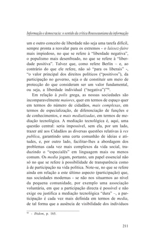 Informação e democracia: o sentido da crítica Rousseauniana da informação

um e outro conceito de liberdade não seja uma tarefa difícil,
sempre pronta a resvalar para os extremos - o laissez-faire
mais impiedoso, no que se refere à “liberdade negativa”,
o populismo mais desenfreado, no que se refere à “liber-
dade positiva”. Talvez que, como refere Berlin – e, ao
contrário do que ele refere, não só “para os liberais” -,
“o valor principal dos direitos políticos (“positivos”), da
participação no governo, seja o de constituir um meio de
protecção do que consideram ser um valor fundamental,
ou seja, a liberdade individual (“negativa”)”98.
    Em relação à polis grega, as nossas sociedades são
incomparavelmente maiores, quer em termos de espaço quer
em termos do número de cidadãos, mais complexas, em
termos de especialização, de diferenciação de funções e
de conhecimentos, e mais mediatizadas, em termos de me-
diação tecnológica. A mediação tecnológica é, aqui, uma
questão central: seria impossível, sem ela, por um lado,
trazer até aos Cidadãos as diversas questões relativas à res
publica, garantindo uma certa comunhão de ideias e ati-
tudes, e, por outro lado, facilitar-lhes a abordagem dos
problemas cada vez mais complexos da vida social, tra-
duzindo o “especialês” em linguagem mais ou menos
comum. Os media jogam, portanto, um papel essencial não
só no que se refere à possibilidade de transparência como
à de participação na vida política. Note-se, no que se refere
ainda em relação a este último aspecto (participação) que,
nas sociedades modernas - se não nos situarmos ao nível
da pequena comunidade, por exemplo uma associação
voluntária, em que a participação directa é possível e não
exige ou justifica a mediação tecnológica “dura” –, a par-
ticipação é cada vez mais definida em termos de media,
de tal forma que a ausência de visibilidade dos indivíduos
_______________________________
98
   - Ibidem, p. 165.


                                                                    211
 