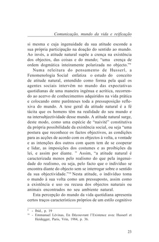 Comunicação, mundo da vida e reificação

si mesma e cuja ingenuidade da sua atitude esconde a
sua própria participação na doação do sentido ao mundo.
Ao invés, a atitude natural supõe a crença na existência
dos objectos, das coisas e do mundo; “uma crença de
ordem dogmática inteiramente polarizada no objecto.”9
    Numa releitura do pensamento de Husserl, a
Fenomenologia Social enfatiza o estudo do conceito
de atitude natural, entendido como forma pela qual os
agentes sociais intervêm no mundo das expectativas
quotidianas de uma maneira ingénua e acrítica, recorren-
do ao acervo de conhecimentos adquiridos na vida prática
e colocando entre parênteses toda a pressuposição refle-
xiva do mundo. A tese geral da atitude natural é a fé
tácita que os homens têm na realidade do seu mundo e
na intersubjectividade desse mundo. A atitude natural surge,
deste modo, como uma espécie de “naivité” constitutiva
da própria possibilidade da existência social, ou seja “uma
postura que reconhece os factos objectivos, as condições
para as acções de acordo com os objectos à volta, a vontade
e as intenções dos outros com quem tem de se cooperar
e lidar, as imposições dos costumes e as proibições da
lei, e assim por diante. ” Assim, “a atitude natural é
caracterizada menos pelo realismo do que pela ingenui-
dade do realismo, ou seja, pelo facto que o indivíduo se
encontra diante do objecto sem se interrogar sobre o sentido
da sua objectividade.”10 Nesta atitude, o indivíduo toma
o mundo à sua volta como um pressuposto, assim como
a existência e uso ou recusa dos objectos naturais ou
animais encontrados no seu ambiente natural.
    Esta percepção do mundo da vida quotidiana apresenta
certos traços característicos próprios de um estilo cognitivo
_______________________________
9
   - Ibid., p. 19
10
   - Emmanuel Lévinas, En Découvrant l’Existence avec Husserl et
     Heidegger, Paris, Vrin, 1984, p. 36.


                                                             23
 