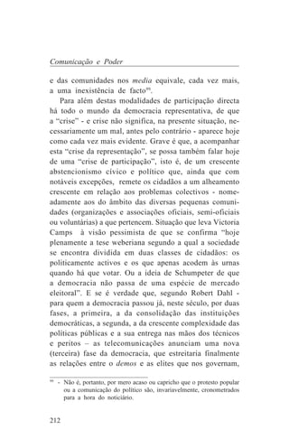 Comunicação e Poder

e das comunidades nos media equivale, cada vez mais,
a uma inexistência de facto99.
   Para além destas modalidades de participação directa
há todo o mundo da democracia representativa, de que
a “crise” - e crise não significa, na presente situação, ne-
cessariamente um mal, antes pelo contrário - aparece hoje
como cada vez mais evidente. Grave é que, a acompanhar
esta “crise da representação”, se possa também falar hoje
de uma “crise de participação”, isto é, de um crescente
abstencionismo cívico e político que, ainda que com
notáveis excepções, remete os cidadãos a um alheamento
crescente em relação aos problemas colectivos - nome-
adamente aos do âmbito das diversas pequenas comuni-
dades (organizações e associações oficiais, semi-oficiais
ou voluntárias) a que pertencem. Situação que leva Victoria
Camps à visão pessimista de que se confirma “hoje
plenamente a tese weberiana segundo a qual a sociedade
se encontra dividida em duas classes de cidadãos: os
politicamente activos e os que apenas acodem às urnas
quando há que votar. Ou a ideia de Schumpeter de que
a democracia não passa de uma espécie de mercado
eleitoral”. E se é verdade que, segundo Robert Dahl -
para quem a democracia passou já, neste século, por duas
fases, a primeira, a da consolidação das instituições
democráticas, a segunda, a da crescente complexidade das
políticas públicas e a sua entrega nas mãos dos técnicos
e peritos – as telecomunicações anunciam uma nova
(terceira) fase da democracia, que estreitaria finalmente
as relações entre o demos e as elites que nos governam,
_______________________________
99
   - Não é, portanto, por mero acaso ou capricho que o protesto popular
     ou a comunicação do político são, invariavelmente, cronometrados
     para a hora do noticiário.


212
 