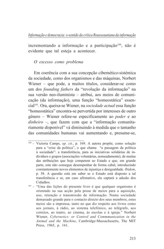 Informação e democracia: o sentido da crítica Rousseauniana da informação

incrementando a informação e a participação100, não é
evidente que tal esteja a acontecer.

   O excesso como problema

    Em coerência com a sua concepção cibernético-sistémica
da sociedade, como dos organismos e das máquinas, Norbert
Wiener – que pode, a muitos títulos, considerar-se como
um dos founding fathers da “revolução da informação” na
sua versão neo-iluminista – atribui, aos meios de comuni-
cação (da informação), uma função “homeostática” essen-
cial101. Ora, queixa-se Wiener, na sociedade actual essa função
“homeostática” encontra-se pervertida por interesses de outro
género – Wiener refere-se especificamente ao poder e ao
dinheiro –, que fazem com que a “informação comunita-
riamente disponível” vá diminuindo à medida que o tamanho
das comunidades humanas vai aumentando e, presume-se,
_______________________________
100
    - Victoria Camps, op. cit., p. 169. A autora propõe, como solução
      para a “crise da política”, o que chama “a passagem da política
      à sociedade”: a transferência, para as iniciativas solidárias de in-
      divíduos e grupos (associações voluntárias, nomeadamente), de muitas
      das atribuições que hoje competem ao Estado e que, em grande
      parte, este não consegue desempenhar de forma cabal, introduzindo
      constantemente novos elementos de injustiça e desigualdade. Ibidem,
      p. 58. A questão está em saber se o Estado está disposto a tal
      transferência e se, em caso afirmativo, ela captará a adesão dos
      Cidadãos.
101
    - “Uma das lições do presente livro é que qualquer organismo é
      orientado na sua acção pela posse de meios para a aquisição,
      uso, retenção e transmissão de informação. Numa sociedade
      demasiado grande para o contacto directo dos seus membros, estes
      meios são a imprensa, tanto no que diz respeito aos livros como
      aos jornais, à rádio, ao sistema telefónico, ao telégrafo, aos
      correios, ao teatro, ao cinema, às escolas e à igreja.” Norbert
      Wiener, Cybernetics: or Control and Commmunication in the
      Animal and the Machine, Cambridge-Massachusetts, The MIT
      Press, 1965, p. 161.


                                                                     213
 