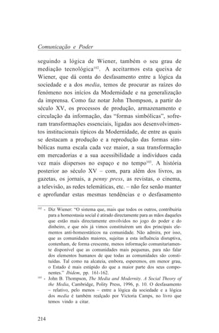 Comunicação e Poder

seguindo a lógica de Wiener, também o seu grau de
mediação tecnológica102. A aceitarmos esta queixa de
Wiener, que dá conta do desfasamento entre a lógica da
sociedade e a dos media, temos de procurar as raízes do
fenómeno nos inícios da Modernidade e na generalização
da imprensa. Como faz notar John Thompson, a partir do
século XV, os processos de produção, armazenamento e
circulação da informação, das “formas simbólicas”, sofre-
ram transformações essenciais, ligadas aos desenvolvimen-
tos institucionais típicos da Modernidade, de entre as quais
se destacam a produção e a reprodução das formas sim-
bólicas numa escala cada vez maior, a sua transformação
em mercadorias e a sua acessibilidade a indivíduos cada
vez mais dispersos no espaço e no tempo103. A história
posterior ao século XV – com, para além dos livros, as
gazetas, os jornais, a penny press, as revistas, o cinema,
a televisão, as redes telemáticas, etc. – não fez senão manter
e aprofundar estas mesmas tendências e o desfasamento
_______________________________
102
    - Diz Wiener: “O sistema que, mais que todos os outros, contribuiria
      para a homeostasia social é atirado directamente para as mãos daqueles
      que estão mais directamente envolvidos no jogo do poder e do
      dinheiro, e que nós já vimos constituírem um dos principais ele-
      mentos anti-homeostáticos na comunidade. Não admira, por isso,
      que as comunidades maiores, sujeitas a esta influência disruptiva,
      contenham, de forma crescente, menos informação comunitariamen-
      te disponível que as comunidades mais pequenas, para não falar
      dos elementos humanos de que todas as comunidades são consti-
      tuídas. Tal como na alcateia, embora, esperemos, em menor grau,
      o Estado é mais estúpido do que a maior parte dos seus compo-
      nentes.” Ibidem, pp. 161-162.
103
    - John B. Thompson, The Media and Modernity. A Social Theory of
      the Media, Cambridge, Polity Press, 1996, p. 10. O desfasamento
      – relativo, pelo menos – entre a lógica da sociedade e a lógica
      dos media é também realçado por Victoria Camps, no livro que
      temos vindo a citar.


214
 